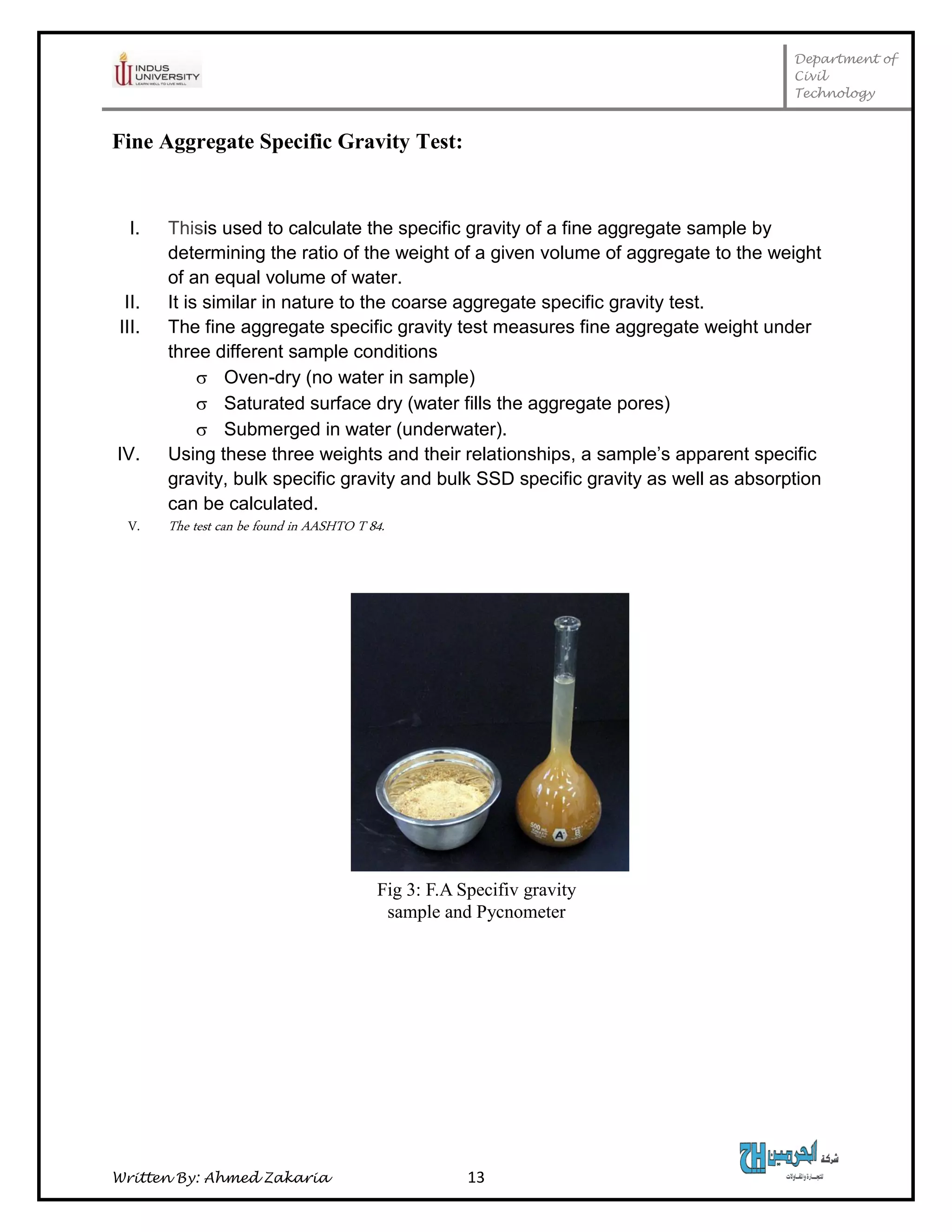 Department of
Civil
Technology
Written By: Ahmed Zakaria 13
Fine Aggregate Specific Gravity Test:
I. Thisis used to calculate the specific gravity of a fine aggregate sample by
determining the ratio of the weight of a given volume of aggregate to the weight
of an equal volume of water.
II. It is similar in nature to the coarse aggregate specific gravity test.
III. The fine aggregate specific gravity test measures fine aggregate weight under
three different sample conditions
 Oven-dry (no water in sample)
 Saturated surface dry (water fills the aggregate pores)
 Submerged in water (underwater).
IV. Using these three weights and their relationships, a sample’s apparent specific
gravity, bulk specific gravity and bulk SSD specific gravity as well as absorption
can be calculated.
V. The test can be found in AASHTO T 84.
Fig 3: F.A Specifiv gravity
sample and Pycnometer
 