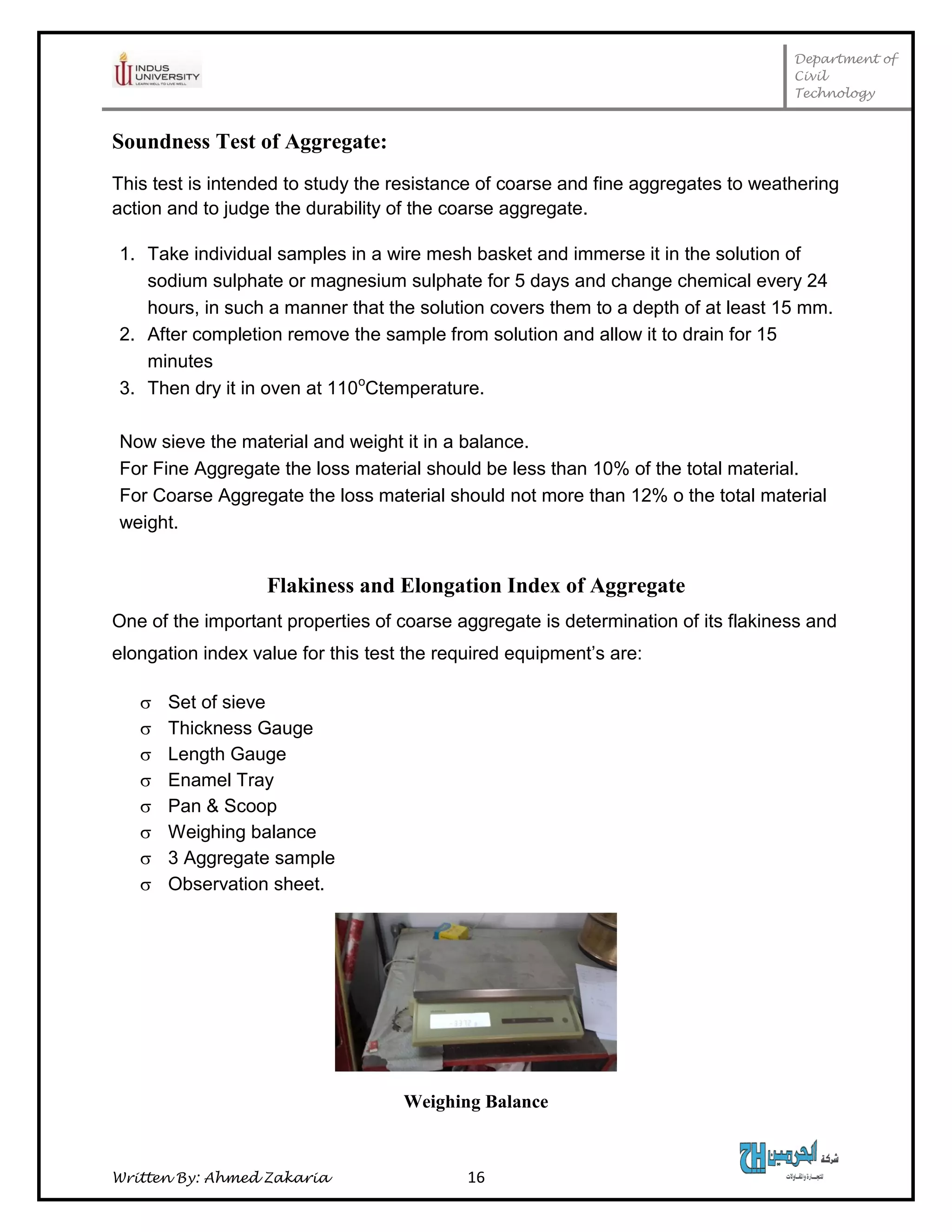 Department of
Civil
Technology
Written By: Ahmed Zakaria 16
Soundness Test of Aggregate:
This test is intended to study the resistance of coarse and fine aggregates to weathering
action and to judge the durability of the coarse aggregate.
1. Take individual samples in a wire mesh basket and immerse it in the solution of
sodium sulphate or magnesium sulphate for 5 days and change chemical every 24
hours, in such a manner that the solution covers them to a depth of at least 15 mm.
2. After completion remove the sample from solution and allow it to drain for 15
minutes
3. Then dry it in oven at 110o
Ctemperature.
Now sieve the material and weight it in a balance.
For Fine Aggregate the loss material should be less than 10% of the total material.
For Coarse Aggregate the loss material should not more than 12% o the total material
weight.
Flakiness and Elongation Index of Aggregate
One of the important properties of coarse aggregate is determination of its flakiness and
elongation index value for this test the required equipment’s are:
 Set of sieve
 Thickness Gauge
 Length Gauge
 Enamel Tray
 Pan & Scoop
 Weighing balance
 3 Aggregate sample
 Observation sheet.
Weighing Balance
 