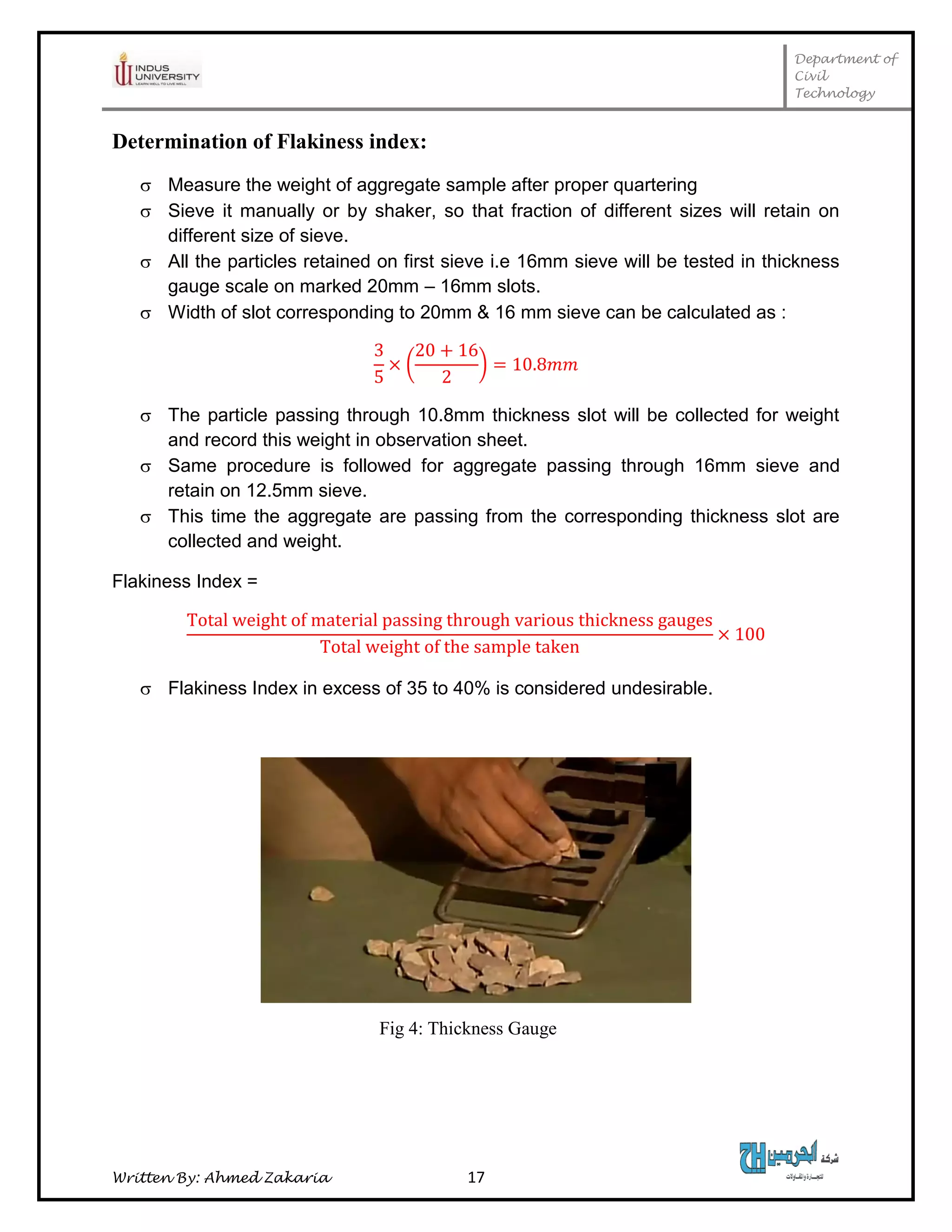 Department of
Civil
Technology
Written By: Ahmed Zakaria 17
Determination of Flakiness index:
 Measure the weight of aggregate sample after proper quartering
 Sieve it manually or by shaker, so that fraction of different sizes will retain on
different size of sieve.
 All the particles retained on first sieve i.e 16mm sieve will be tested in thickness
gauge scale on marked 20mm – 16mm slots.
 Width of slot corresponding to 20mm & 16 mm sieve can be calculated as :
( )
 The particle passing through 10.8mm thickness slot will be collected for weight
and record this weight in observation sheet.
 Same procedure is followed for aggregate passing through 16mm sieve and
retain on 12.5mm sieve.
 This time the aggregate are passing from the corresponding thickness slot are
collected and weight.
Flakiness Index =
 Flakiness Index in excess of 35 to 40% is considered undesirable.
Fig 4: Thickness Gauge
 