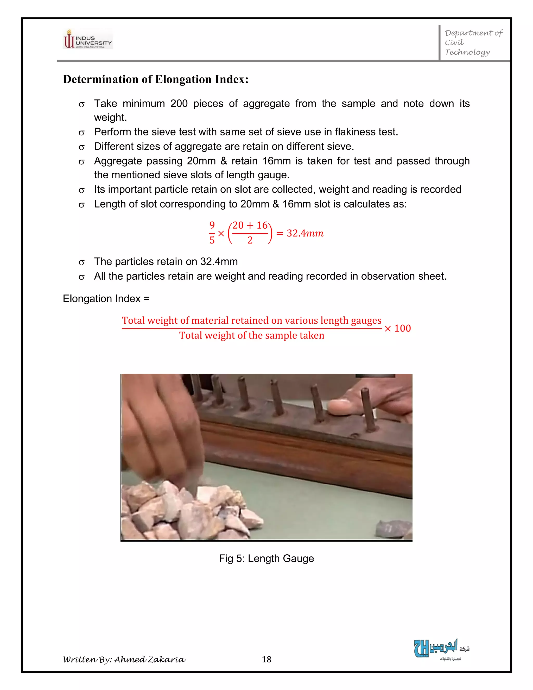 Department of
Civil
Technology
Written By: Ahmed Zakaria 18
Determination of Elongation Index:
 Take minimum 200 pieces of aggregate from the sample and note down its
weight.
 Perform the sieve test with same set of sieve use in flakiness test.
 Different sizes of aggregate are retain on different sieve.
 Aggregate passing 20mm & retain 16mm is taken for test and passed through
the mentioned sieve slots of length gauge.
 Its important particle retain on slot are collected, weight and reading is recorded
 Length of slot corresponding to 20mm & 16mm slot is calculates as:
( )
 The particles retain on 32.4mm
 All the particles retain are weight and reading recorded in observation sheet.
Elongation Index =
Fig 5: Length Gauge
 