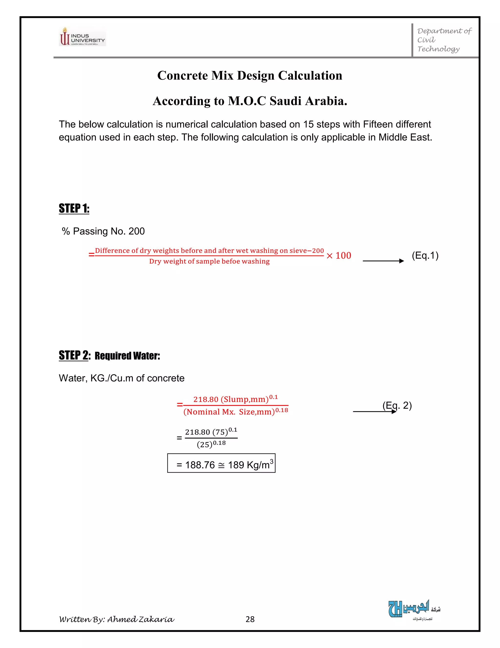 Department of
Civil
Technology
Written By: Ahmed Zakaria 28
Concrete Mix Design Calculation
According to M.O.C Saudi Arabia.
The below calculation is numerical calculation based on 15 steps with Fifteen different
equation used in each step. The following calculation is only applicable in Middle East.
STEP 1:
% Passing No. 200
= (Eq.1)
STEP 2: Required Water:
Water, KG./Cu.m of concrete
= (Eq. 2)
=
= 188.76 189 Kg/m3
 