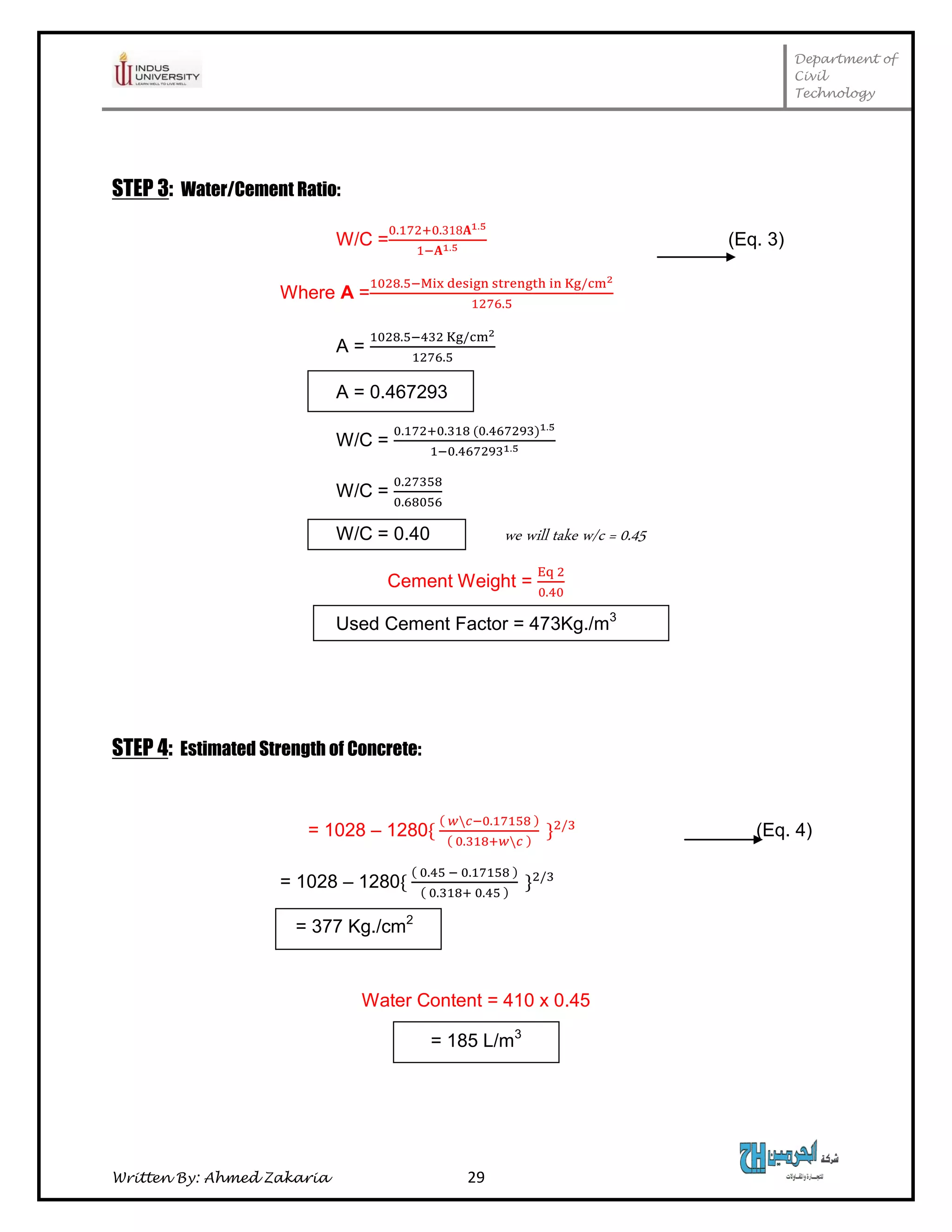 Department of
Civil
Technology
Written By: Ahmed Zakaria 29
STEP 3: Water/Cement Ratio:
W/C = (Eq. 3)
Where A =
A =
A = 0.467293
W/C =
W/C =
W/C = 0.40 we will take w/c = 0.45
Cement Weight =
Used Cement Factor = 473Kg./m3
STEP 4: Estimated Strength of Concrete:
= 1028 – 1280 (Eq. 4)
= 1028 – 1280
= 377 Kg./cm2
Water Content = 410 x 0.45
= 185 L/m3
 