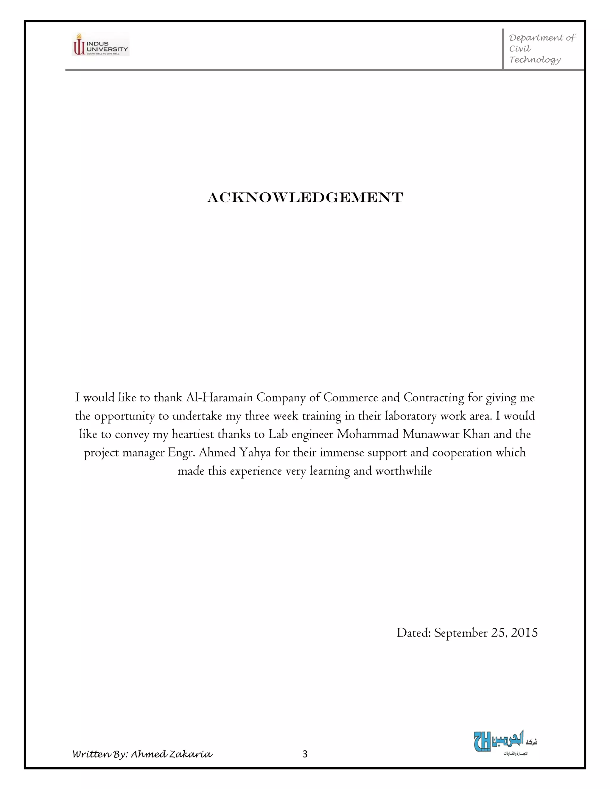 Department of
Civil
Technology
Written By: Ahmed Zakaria 3
ACKNOWLEDGEMENT
I would like to thank Al-Haramain Company of Commerce and Contracting for giving me
the opportunity to undertake my three week training in their laboratory work area. I would
like to convey my heartiest thanks to Lab engineer Mohammad Munawwar Khan and the
project manager Engr. Ahmed Yahya for their immense support and cooperation which
made this experience very learning and worthwhile
Dated: September 25, 2015
 
