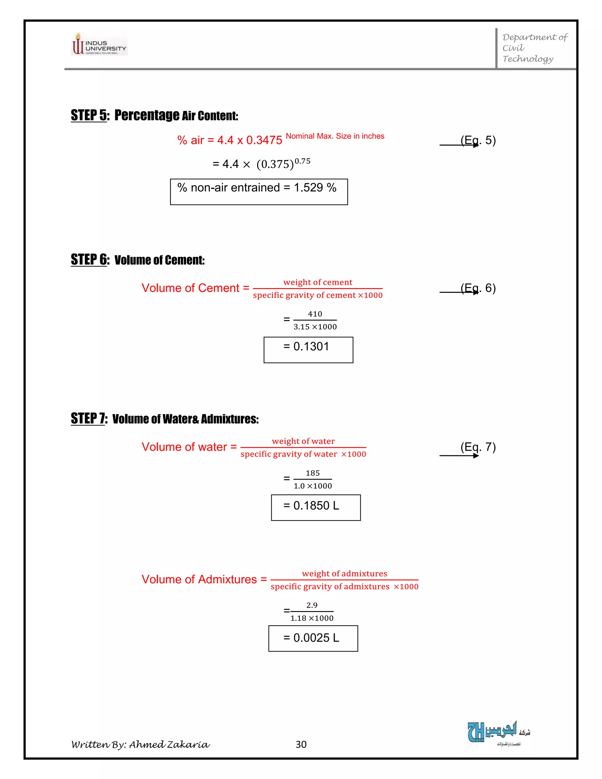 Department of
Civil
Technology
Written By: Ahmed Zakaria 30
STEP 5: Percentage Air Content:
% air = 4.4 x 0.3475 Nominal Max. Size in inches
(Eq. 5)
= 4.4
% non-air entrained = 1.529 %
STEP 6: Volume of Cement:
Volume of Cement = (Eq. 6)
=
= 0.1301
STEP 7: Volume of Water& Admixtures:
Volume of water = (Eq. 7)
=
= 0.1850 L
Volume of Admixtures =
=
= 0.0025 L
 