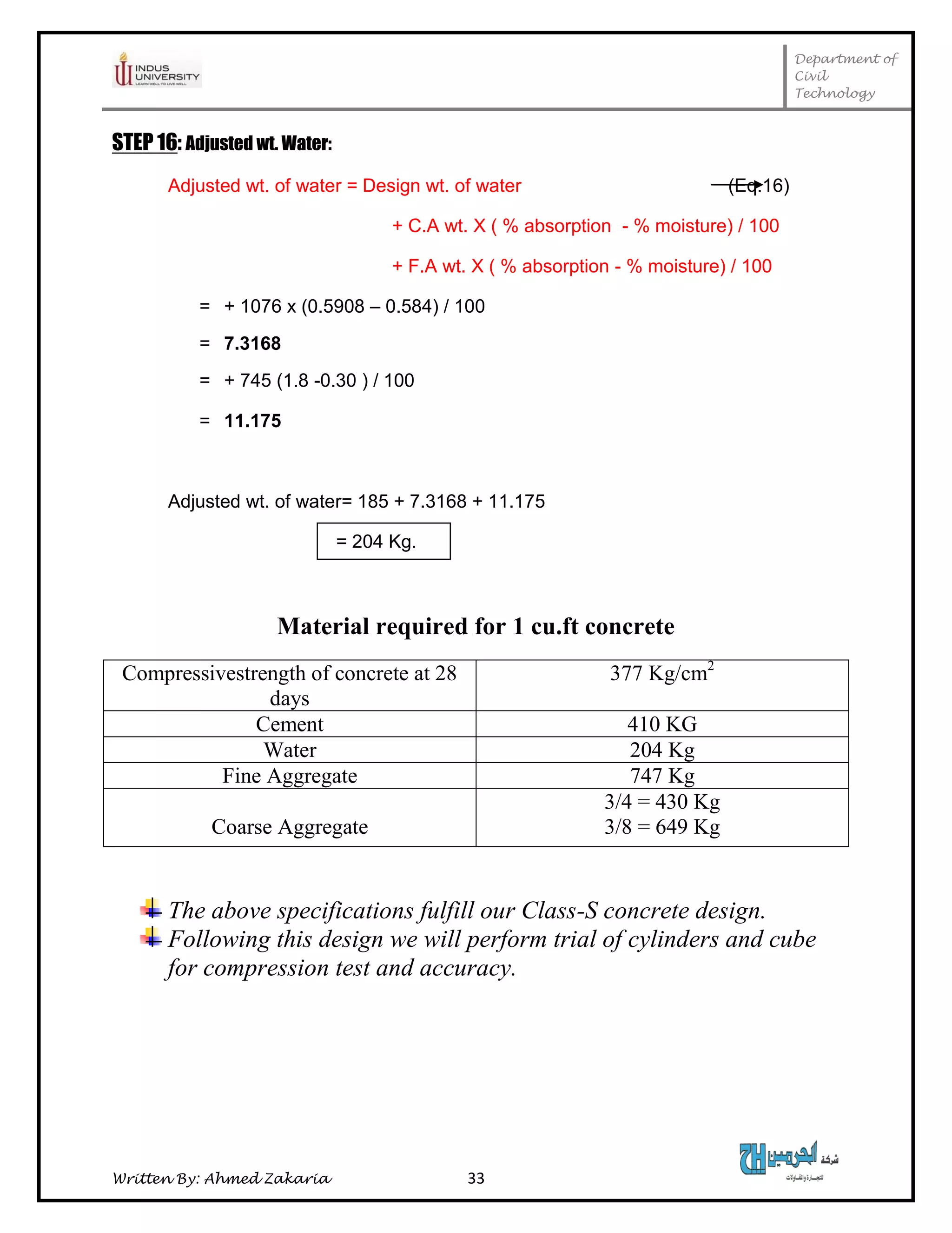 Department of
Civil
Technology
Written By: Ahmed Zakaria 33
STEP 16: Adjusted wt. Water:
Adjusted wt. of water = Design wt. of water (Eq.16)
+ C.A wt. X ( % absorption - % moisture) / 100
+ F.A wt. X ( % absorption - % moisture) / 100
= + 1076 x (0.5908 – 0.584) / 100
= 7.3168
= + 745 (1.8 -0.30 ) / 100
= 11.175
Adjusted wt. of water= 185 + 7.3168 + 11.175
= 204 Kg.
Material required for 1 cu.ft concrete
Compressivestrength of concrete at 28
days
377 Kg/cm2
Cement 410 KG
Water 204 Kg
Fine Aggregate 747 Kg
Coarse Aggregate
3/4 = 430 Kg
3/8 = 649 Kg
The above specifications fulfill our Class-S concrete design.
Following this design we will perform trial of cylinders and cube
for compression test and accuracy.
 