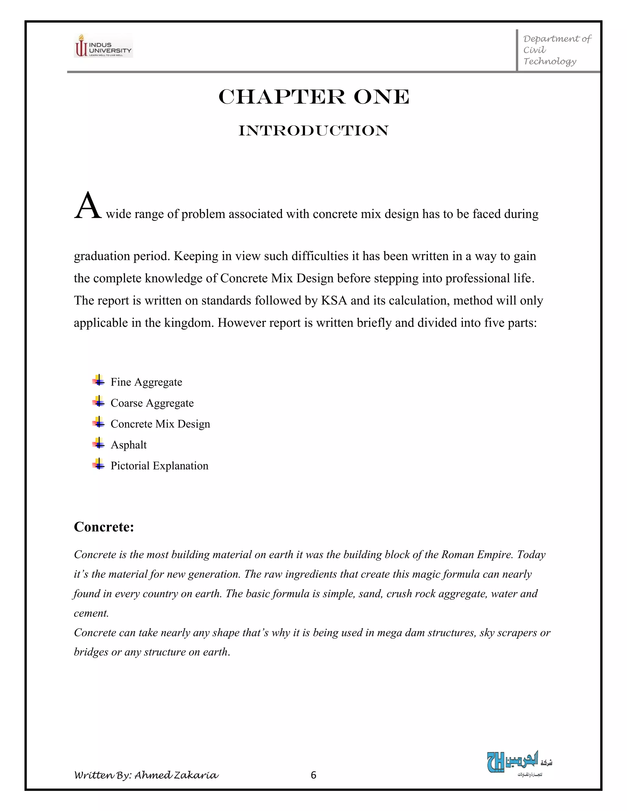 Department of
Civil
Technology
Written By: Ahmed Zakaria 6
CHAPTER ONE
INTRODUCTION
Awide range of problem associated with concrete mix design has to be faced during
graduation period. Keeping in view such difficulties it has been written in a way to gain
the complete knowledge of Concrete Mix Design before stepping into professional life.
The report is written on standards followed by KSA and its calculation, method will only
applicable in the kingdom. However report is written briefly and divided into five parts:
Fine Aggregate
Coarse Aggregate
Concrete Mix Design
Asphalt
Pictorial Explanation
Concrete:
Concrete is the most building material on earth it was the building block of the Roman Empire. Today
it’s the material for new generation. The raw ingredients that create this magic formula can nearly
found in every country on earth. The basic formula is simple, sand, crush rock aggregate, water and
cement.
Concrete can take nearly any shape that’s why it is being used in mega dam structures, sky scrapers or
bridges or any structure on earth.
 
