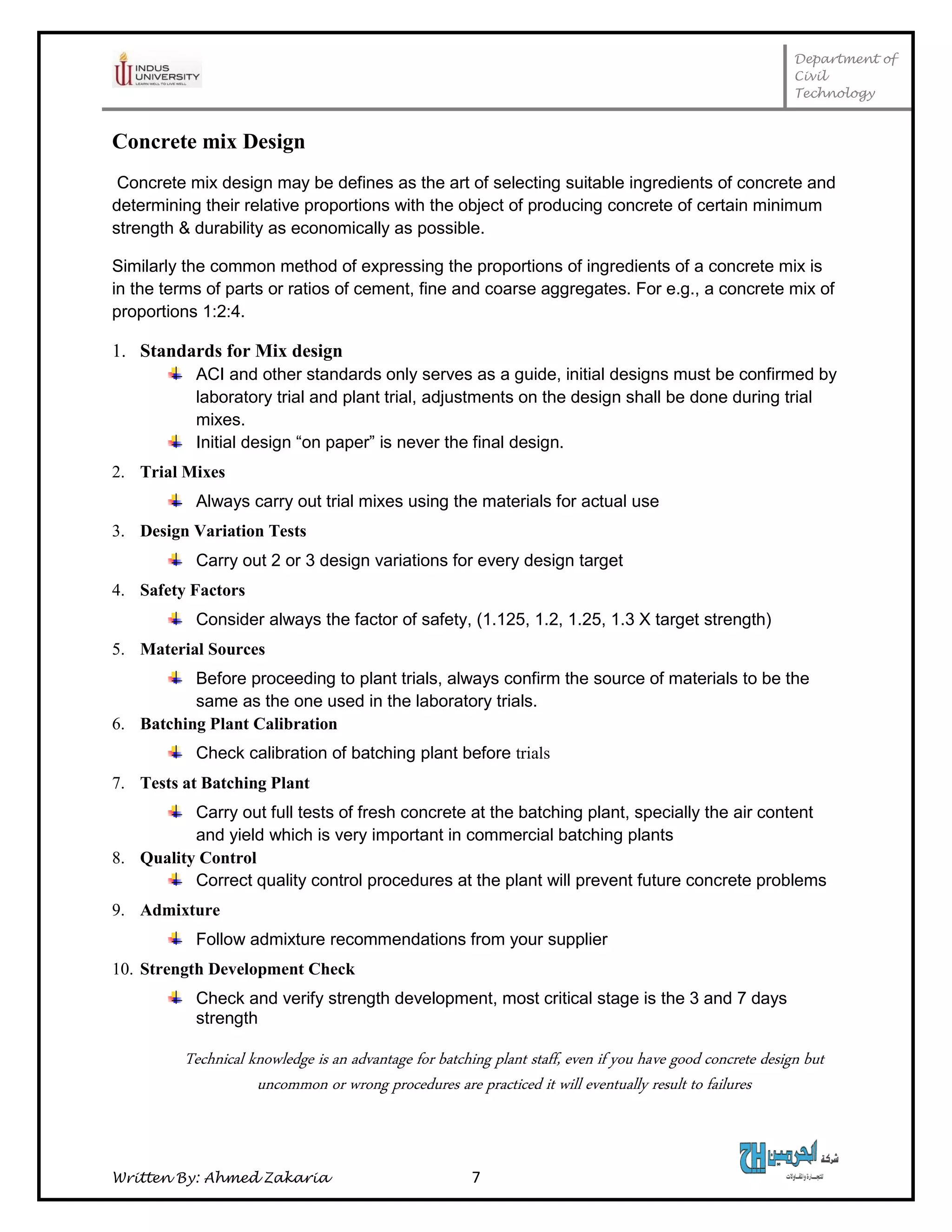 Department of
Civil
Technology
Written By: Ahmed Zakaria 7
Concrete mix Design
Concrete mix design may be defines as the art of selecting suitable ingredients of concrete and
determining their relative proportions with the object of producing concrete of certain minimum
strength & durability as economically as possible.
Similarly the common method of expressing the proportions of ingredients of a concrete mix is
in the terms of parts or ratios of cement, fine and coarse aggregates. For e.g., a concrete mix of
proportions 1:2:4.
1. Standards for Mix design
ACI and other standards only serves as a guide, initial designs must be confirmed by
laboratory trial and plant trial, adjustments on the design shall be done during trial
mixes.
Initial design “on paper” is never the final design.
2. Trial Mixes
Always carry out trial mixes using the materials for actual use
3. Design Variation Tests
Carry out 2 or 3 design variations for every design target
4. Safety Factors
Consider always the factor of safety, (1.125, 1.2, 1.25, 1.3 X target strength)
5. Material Sources
Before proceeding to plant trials, always confirm the source of materials to be the
same as the one used in the laboratory trials.
6. Batching Plant Calibration
Check calibration of batching plant before trials
7. Tests at Batching Plant
Carry out full tests of fresh concrete at the batching plant, specially the air content
and yield which is very important in commercial batching plants
8. Quality Control
Correct quality control procedures at the plant will prevent future concrete problems
9. Admixture
Follow admixture recommendations from your supplier
10. Strength Development Check
Check and verify strength development, most critical stage is the 3 and 7 days
strength
Technical knowledge is an advantage for batching plant staff, even if you have good concrete design but
uncommon or wrong procedures are practiced it will eventually result to failures
 