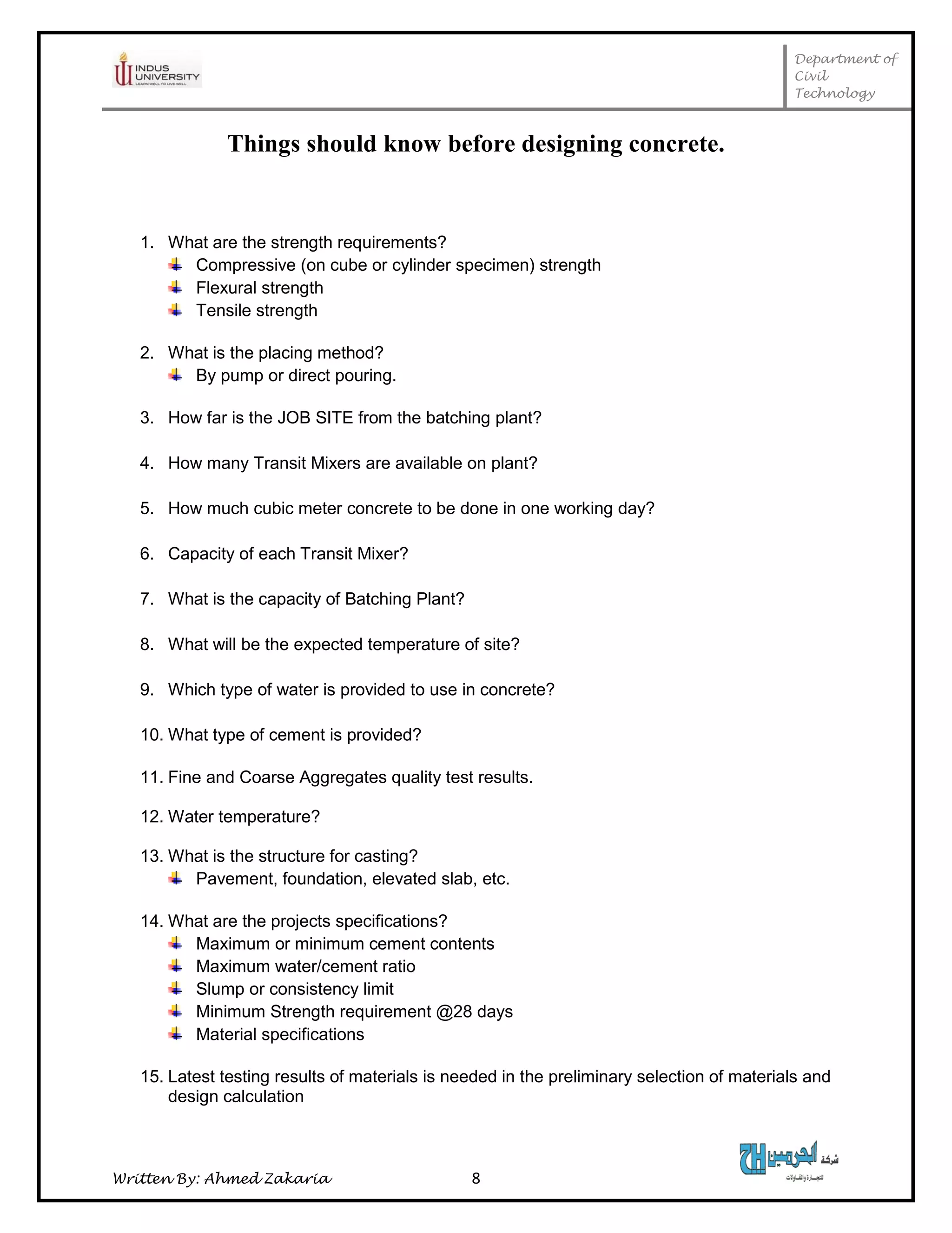 Department of
Civil
Technology
Written By: Ahmed Zakaria 8
Things should know before designing concrete.
1. What are the strength requirements?
Compressive (on cube or cylinder specimen) strength
Flexural strength
Tensile strength
2. What is the placing method?
By pump or direct pouring.
3. How far is the JOB SITE from the batching plant?
4. How many Transit Mixers are available on plant?
5. How much cubic meter concrete to be done in one working day?
6. Capacity of each Transit Mixer?
7. What is the capacity of Batching Plant?
8. What will be the expected temperature of site?
9. Which type of water is provided to use in concrete?
10. What type of cement is provided?
11. Fine and Coarse Aggregates quality test results.
12. Water temperature?
13. What is the structure for casting?
Pavement, foundation, elevated slab, etc.
14. What are the projects specifications?
Maximum or minimum cement contents
Maximum water/cement ratio
Slump or consistency limit
Minimum Strength requirement @28 days
Material specifications
15. Latest testing results of materials is needed in the preliminary selection of materials and
design calculation
 