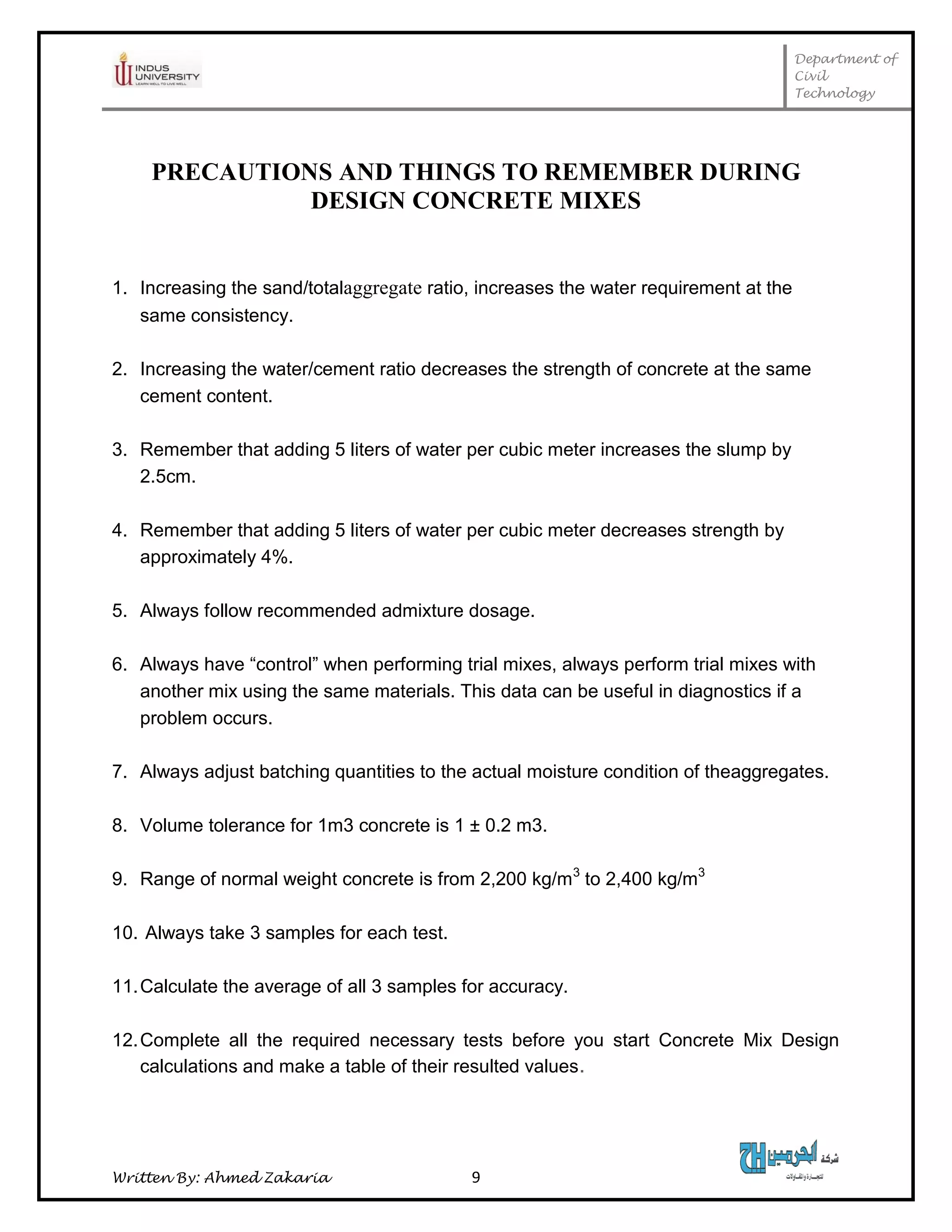 Department of
Civil
Technology
Written By: Ahmed Zakaria 9
PRECAUTIONS AND THINGS TO REMEMBER DURING
DESIGN CONCRETE MIXES
1. Increasing the sand/totalaggregate ratio, increases the water requirement at the
same consistency.
2. Increasing the water/cement ratio decreases the strength of concrete at the same
cement content.
3. Remember that adding 5 liters of water per cubic meter increases the slump by
2.5cm.
4. Remember that adding 5 liters of water per cubic meter decreases strength by
approximately 4%.
5. Always follow recommended admixture dosage.
6. Always have “control” when performing trial mixes, always perform trial mixes with
another mix using the same materials. This data can be useful in diagnostics if a
problem occurs.
7. Always adjust batching quantities to the actual moisture condition of theaggregates.
8. Volume tolerance for 1m3 concrete is 1 ± 0.2 m3.
9. Range of normal weight concrete is from 2,200 kg/m3
to 2,400 kg/m3
10. Always take 3 samples for each test.
11.Calculate the average of all 3 samples for accuracy.
12.Complete all the required necessary tests before you start Concrete Mix Design
calculations and make a table of their resulted values.
 
