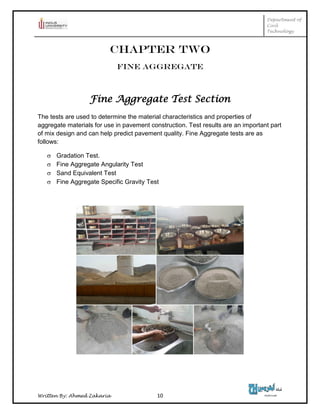 Department of
Civil
Technology
Written By: Ahmed Zakaria 10
CHAPTER TWO
FINE AGGREGATE
Fine Aggregate Test Section
The tests are used to determine the material characteristics and properties of
aggregate materials for use in pavement construction. Test results are an important part
of mix design and can help predict pavement quality. Fine Aggregate tests are as
follows:
 Gradation Test.
 Fine Aggregate Angularity Test
 Sand Equivalent Test
 Fine Aggregate Specific Gravity Test
 