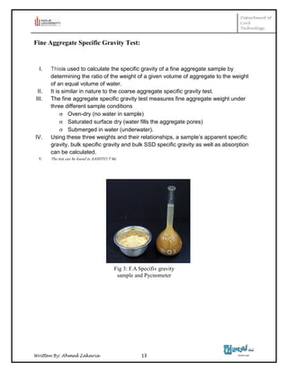 Department of
Civil
Technology
Written By: Ahmed Zakaria 13
Fine Aggregate Specific Gravity Test:
I. Thisis used to calculate the specific gravity of a fine aggregate sample by
determining the ratio of the weight of a given volume of aggregate to the weight
of an equal volume of water.
II. It is similar in nature to the coarse aggregate specific gravity test.
III. The fine aggregate specific gravity test measures fine aggregate weight under
three different sample conditions
 Oven-dry (no water in sample)
 Saturated surface dry (water fills the aggregate pores)
 Submerged in water (underwater).
IV. Using these three weights and their relationships, a sample’s apparent specific
gravity, bulk specific gravity and bulk SSD specific gravity as well as absorption
can be calculated.
V. The test can be found in AASHTO T 84.
Fig 3: F.A Specifiv gravity
sample and Pycnometer
 