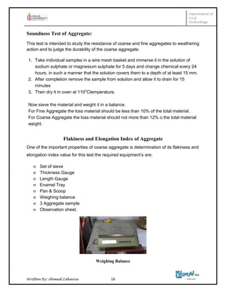 Department of
Civil
Technology
Written By: Ahmed Zakaria 16
Soundness Test of Aggregate:
This test is intended to study the resistance of coarse and fine aggregates to weathering
action and to judge the durability of the coarse aggregate.
1. Take individual samples in a wire mesh basket and immerse it in the solution of
sodium sulphate or magnesium sulphate for 5 days and change chemical every 24
hours, in such a manner that the solution covers them to a depth of at least 15 mm.
2. After completion remove the sample from solution and allow it to drain for 15
minutes
3. Then dry it in oven at 110o
Ctemperature.
Now sieve the material and weight it in a balance.
For Fine Aggregate the loss material should be less than 10% of the total material.
For Coarse Aggregate the loss material should not more than 12% o the total material
weight.
Flakiness and Elongation Index of Aggregate
One of the important properties of coarse aggregate is determination of its flakiness and
elongation index value for this test the required equipment’s are:
 Set of sieve
 Thickness Gauge
 Length Gauge
 Enamel Tray
 Pan & Scoop
 Weighing balance
 3 Aggregate sample
 Observation sheet.
Weighing Balance
 
