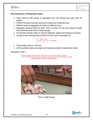 Department of
Civil
Technology
Written By: Ahmed Zakaria 18
Determination of Elongation Index:
 Take minimum 200 pieces of aggregate from the sample and note down its
weight.
 Perform the sieve test with same set of sieve use in flakiness test.
 Different sizes of aggregate are retain on different sieve.
 Aggregate passing 20mm & retain 16mm is taken for test and passed through
the mentioned sieve slots of length gauge.
 Its important particle retain on slot are collected, weight and reading is recorded
 Length of slot corresponding to 20mm & 16mm slot is calculates as:
( )
 The particles retain on 32.4mm
 All the particles retain are weight and reading recorded in observation sheet.
Elongation Index =
Fig 5: Length Gauge
 