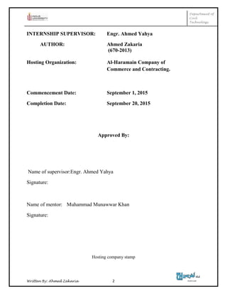 Department of
Civil
Technology
Written By: Ahmed Zakaria 2
INTERNSHIP SUPERVISOR: Engr. Ahmed Yahya
AUTHOR: Ahmed Zakaria
(670-2013)
Hosting Organization: Al-Haramain Company of
Commerce and Contracting.
Commencement Date: September 1, 2015
Completion Date: September 20, 2015
Approved By:
Name of supervisor:Engr. Ahmed Yahya
Signature:
Name of mentor: Muhammad Munawwar Khan
Signature:
Hosting company stamp
 