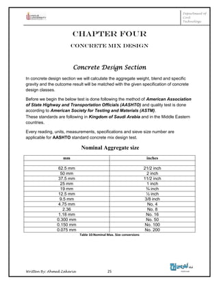 Department of
Civil
Technology
Written By: Ahmed Zakaria 25
CHAPTER FOUR
CONCRETE MIX DESIGN
Concrete Design Section
In concrete design section we will calculate the aggregate weight, blend and specific
gravity and the outcome result will be matched with the given specification of concrete
design classes.
Before we begin the below test is done following the method of American Association
of State Highway and Transportation Officials (AASHTO) and quality test is done
according to American Society for Testing and Materials (ASTM).
These standards are following in Kingdom of Saudi Arabia and in the Middle Eastern
countries.
Every reading, units, measurements, specifications and sieve size number are
applicable for AASHTO standard concrete mix design test.
Nominal Aggregate size
mm inches
62.5 mm 21/2 inch
50 mm 2 inch
37.5 mm 11/2 inch
25 mm 1 inch
19 mm ¾ inch
12.5 mm ½ inch
9.5 mm 3/8 inch
4.75 mm No. 4
2.36 No. 8
1.18 mm No. 16
0.300 mm No. 50
0.150 mm No. 100
0.075 mm No. 200
Table 10:Nominal Max. Size conversions
 