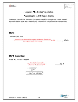 Department of
Civil
Technology
Written By: Ahmed Zakaria 28
Concrete Mix Design Calculation
According to M.O.C Saudi Arabia.
The below calculation is numerical calculation based on 15 steps with Fifteen different
equation used in each step. The following calculation is only applicable in Middle East.
STEP 1:
% Passing No. 200
= (Eq.1)
STEP 2: Required Water:
Water, KG./Cu.m of concrete
= (Eq. 2)
=
= 188.76 189 Kg/m3
 