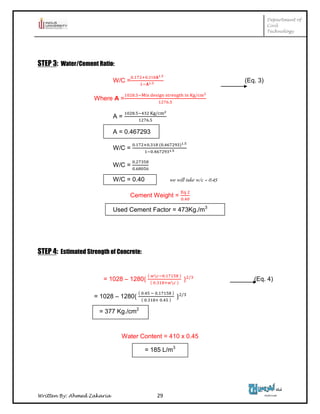 Department of
Civil
Technology
Written By: Ahmed Zakaria 29
STEP 3: Water/Cement Ratio:
W/C = (Eq. 3)
Where A =
A =
A = 0.467293
W/C =
W/C =
W/C = 0.40 we will take w/c = 0.45
Cement Weight =
Used Cement Factor = 473Kg./m3
STEP 4: Estimated Strength of Concrete:
= 1028 – 1280 (Eq. 4)
= 1028 – 1280
= 377 Kg./cm2
Water Content = 410 x 0.45
= 185 L/m3
 