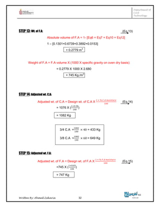 Department of
Civil
Technology
Written By: Ahmed Zakaria 32
STEP 13: Wt. of F.A: (Eq.13)
Absolute volume of F.A = 1- [Eq6 + Eq7 + Eq10 + Eq12]
1 – [0.1301+0.6739+0.3892+0.0153]
= 0.2779 m3
Weight of F.A = F.A volume X (1000 X specific gravity on oven dry basis)
= 0.2779 X 1000 X 2.680
= 745 Kg./m3
STEP 14: Adjusted wt. C.A:
Adjusted wt. of C.A = Design wt. of C.A X (Eq.14)
= 1076 X ( )
= 1082 Kg
3/4 C.A = = 433 Kg
3/8 C.A = = 649 Kg
STEP 15: Adjusted wt. F.A:
Adjusted wt. of F.A = Design wt. of F.A X (Eq.15)
=745 X ( )
= 747 Kg
 