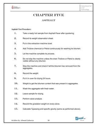 Department of
Civil
Technology
Written By: Ahmed Zakaria 34
CHAPTER FIVE
Asphalt
Asphalt Test Procedure:
1. Take a ready hot sample from Asphalt Paver after quartering.
2. Record its weight observation sheet.
3. Put in the extraction machine bowl.
4. Add Triclone chemical or Petrol continuously for washing its bitumen.
5. Let the machine complete its process.
6. Do not stop the machine unless the drain Triclone or Petrol is clearly
visible without any bitumen.
7. Stop the machine and check if all the bitumen has removed from the
aggregates.
8. Record the weight.
9. Put it in oven for drying 24 hours.
10. Weight to get the bitumen content that was present in aggregates.
11. Wash the aggregate with fresh water.
12. Leave sample for drying.
13. Perform sieve analysis
14. Record the gradation weight on every sieve.
15. Calculate %passing and specific gravity (same as performed above).
 
