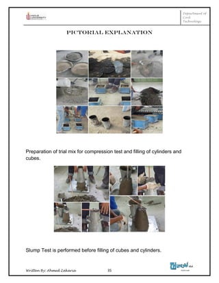 Department of
Civil
Technology
Written By: Ahmed Zakaria 35
Pictorial Explanation
Preparation of trial mix for compression test and filling of cylinders and
cubes.
Slump Test is performed before filling of cubes and cylinders.
 