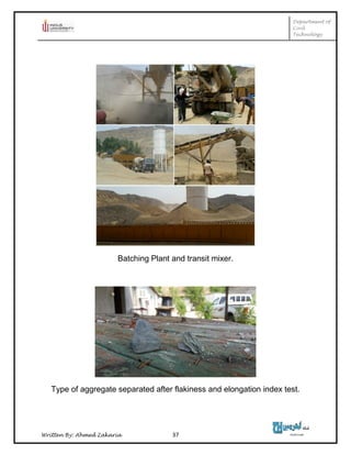 Department of
Civil
Technology
Written By: Ahmed Zakaria 37
Batching Plant and transit mixer.
Type of aggregate separated after flakiness and elongation index test.
 