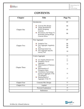 Department of
Civil
Technology
Written By: Ahmed Zakaria 5
CONTENTS
Chapter Title Page No.
Chapter One
Introduction
Concrete Mix Design
Things Should Know
Before Designing
Concrete.
Precautions And Things To
Remember During Design
Concrete Mixes
03
04
05
06
Chapter Two
Fine Aggregate
Gradation Test.
Fine Aggregate Angularity
Test
Sand Equivalent Test
Fine Aggregate Specific
Gravity Test
07
08
09
09
10
Chapter Three
Coarse Aggregate
Los Angeles abrasion test.
Soundness Test of
Aggregate
Determination of Flakiness
index
Determination of
Elongation Index
Calculation of percentage
passing of aggregate 3/4 &
3/8 separately.
Making Blend of
Aggregate 3/4 & 3/8.
11
11
13
14
15
16
17
Chapter Four Concrete Mix Design 22
Chapter Five Asphalt 31
Pictorial Explanation 34
References 37
 