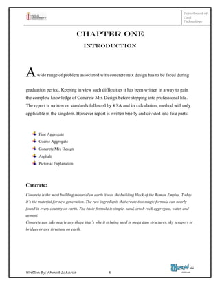 Department of
Civil
Technology
Written By: Ahmed Zakaria 6
CHAPTER ONE
INTRODUCTION
Awide range of problem associated with concrete mix design has to be faced during
graduation period. Keeping in view such difficulties it has been written in a way to gain
the complete knowledge of Concrete Mix Design before stepping into professional life.
The report is written on standards followed by KSA and its calculation, method will only
applicable in the kingdom. However report is written briefly and divided into five parts:
Fine Aggregate
Coarse Aggregate
Concrete Mix Design
Asphalt
Pictorial Explanation
Concrete:
Concrete is the most building material on earth it was the building block of the Roman Empire. Today
it’s the material for new generation. The raw ingredients that create this magic formula can nearly
found in every country on earth. The basic formula is simple, sand, crush rock aggregate, water and
cement.
Concrete can take nearly any shape that’s why it is being used in mega dam structures, sky scrapers or
bridges or any structure on earth.
 