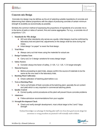 Department of
Civil
Technology
Written By: Ahmed Zakaria 7
Concrete mix Design
Concrete mix design may be defines as the art of selecting suitable ingredients of concrete and
determining their relative proportions with the object of producing concrete of certain minimum
strength & durability as economically as possible.
Similarly the common method of expressing the proportions of ingredients of a concrete mix is
in the terms of parts or ratios of cement, fine and coarse aggregates. For e.g., a concrete mix of
proportions 1:2:4.
1. Standards for Mix design
ACI and other standards only serves as a guide, initial designs must be confirmed by
laboratory trial and plant trial, adjustments on the design shall be done during trial
mixes.
Initial design “on paper” is never the final design.
2. Trial Mixes
Always carry out trial mixes using the materials for actual use
3. Design Variation Tests
Carry out 2 or 3 design variations for every design target
4. Safety Factors
Consider always the factor of safety, (1.125, 1.2, 1.25, 1.3 X target strength)
5. Material Sources
Before proceeding to plant trials, always confirm the source of materials to be the
same as the one used in the laboratory trials.
6. Batching Plant Calibration
Check calibration of batching plant before trials
7. Tests at Batching Plant
Carry out full tests of fresh concrete at the batching plant, specially the air content
and yield which is very important in commercial batching plants
8. Quality Control
Correct quality control procedures at the plant will prevent future concrete problems
9. Admixture
Follow admixture recommendations from your supplier
10. Strength Development Check
Check and verify strength development, most critical stage is the 3 and 7 days
strength
Technical knowledge is an advantage for batching plant staff, even if you have good concrete design but
uncommon or wrong procedures are practiced it will eventually result to failures
 