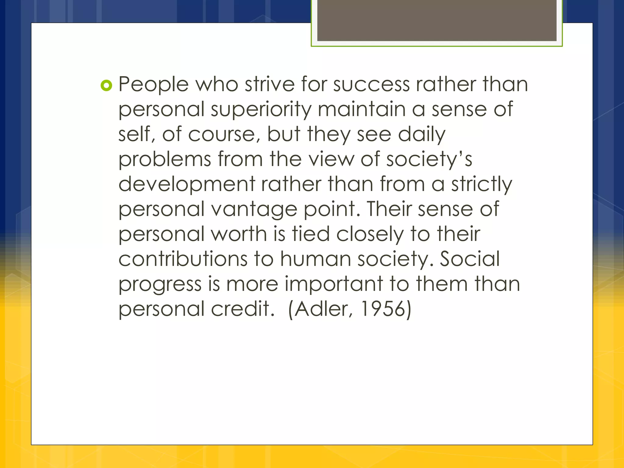  People who strive for success rather than 
personal superiority maintain a sense of 
self, of course, but they see daily 
problems from the view of society’s 
development rather than from a strictly 
personal vantage point. Their sense of 
personal worth is tied closely to their 
contributions to human society. Social 
progress is more important to them than 
personal credit. (Adler, 1956) 
