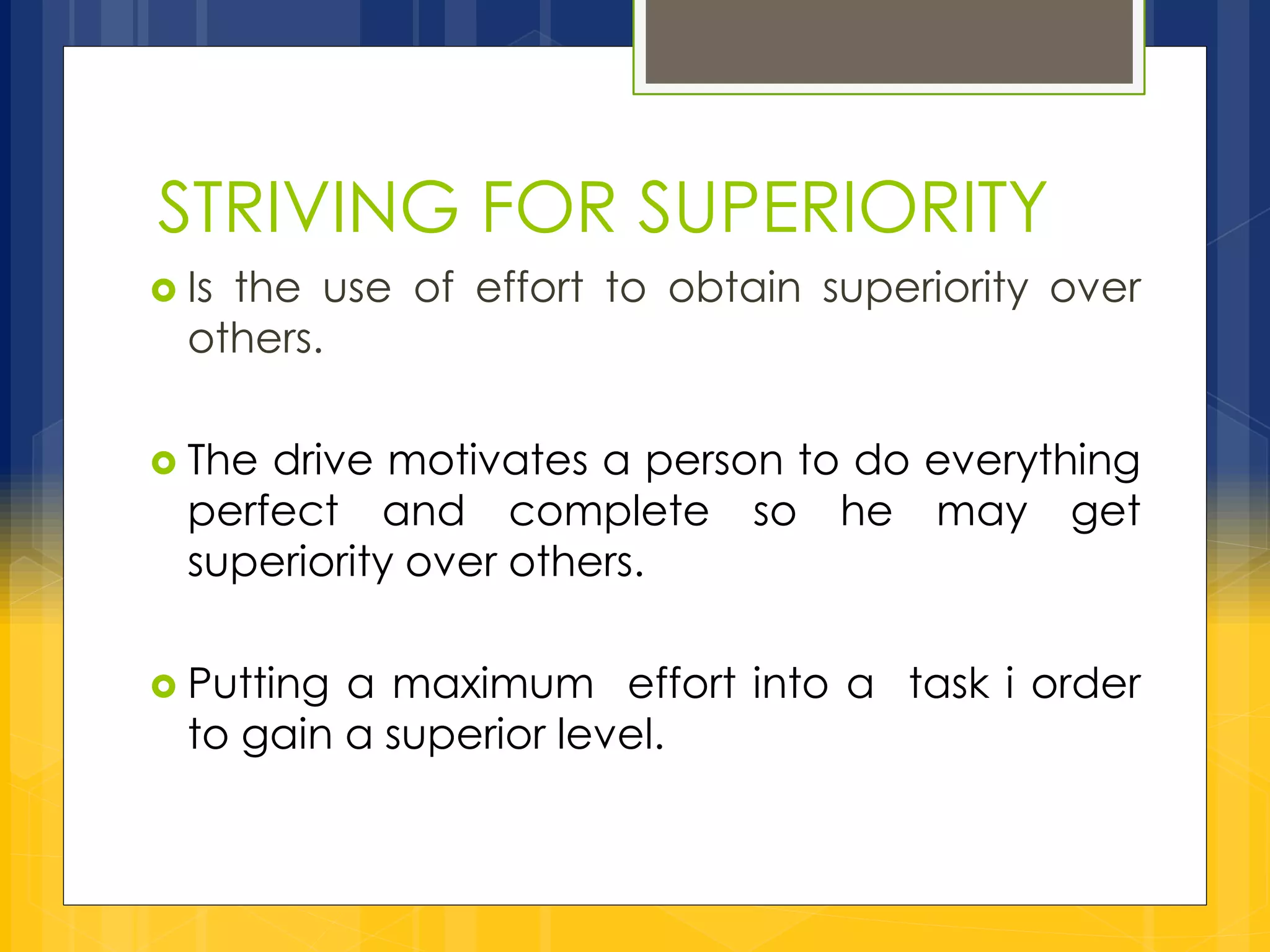 STRIVING FOR SUPERIORITY 
 Is the use of effort to obtain superiority over 
others. 
 The drive motivates a person to do everything 
perfect and complete so he may get 
superiority over others. 
 Putting a maximum effort into a task i order 
to gain a superior level. 
 