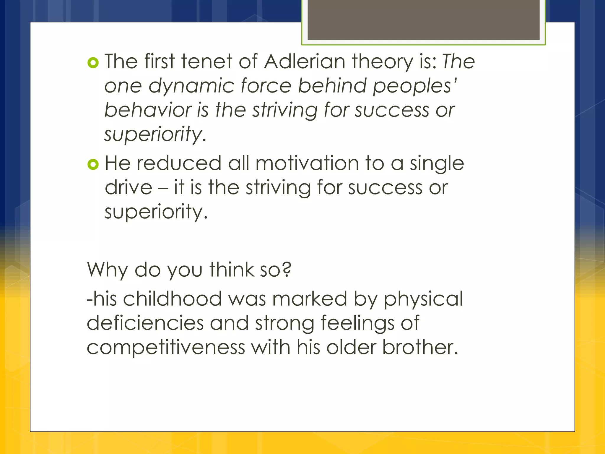  The first tenet of Adlerian theory is: The 
one dynamic force behind peoples’ 
behavior is the striving for success or 
superiority. 
 He reduced all motivation to a single 
drive – it is the striving for success or 
superiority. 
Why do you think so? 
-his childhood was marked by physical 
deficiencies and strong feelings of 
competitiveness with his older brother. 
 