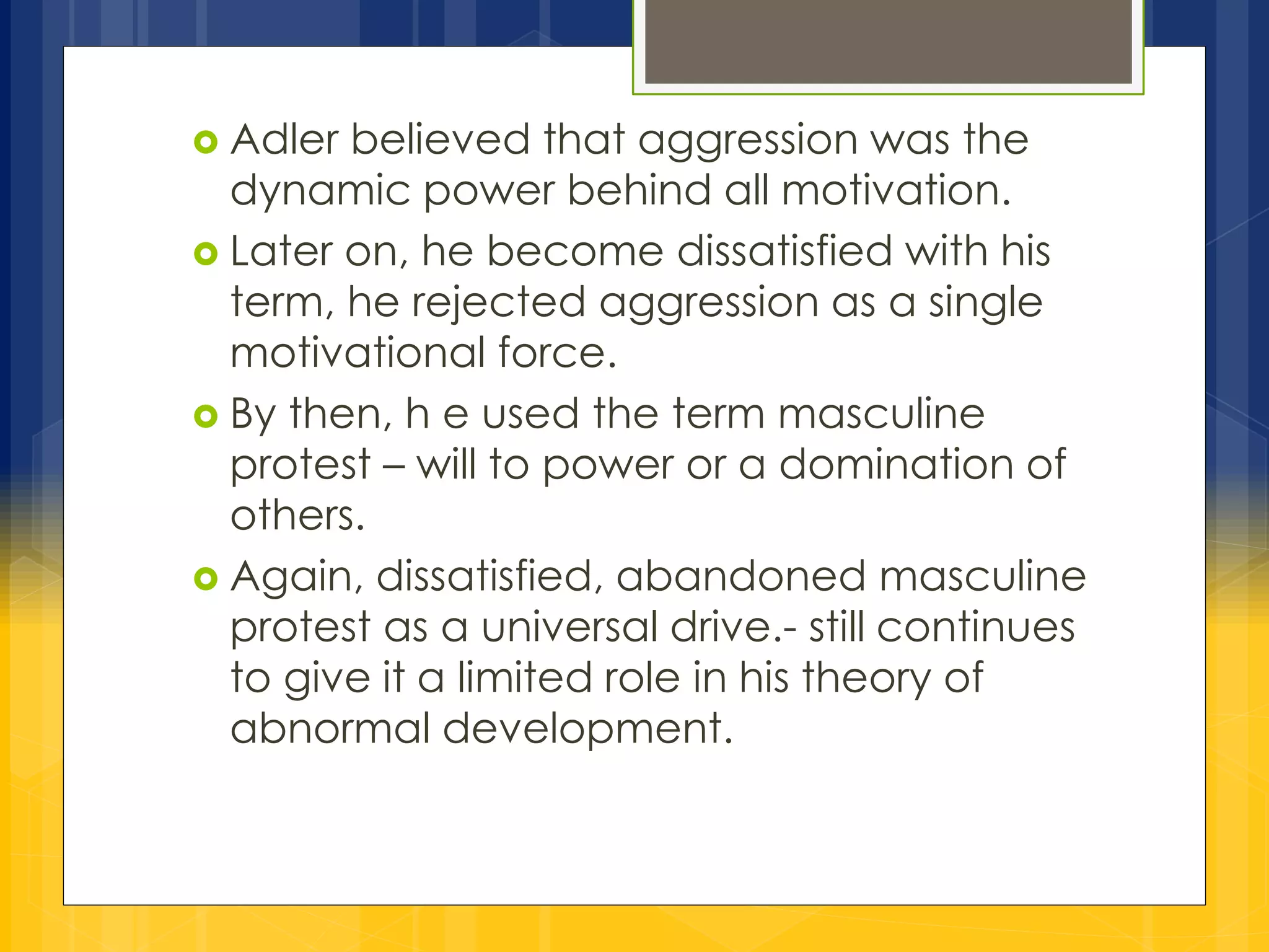  Adler believed that aggression was the 
dynamic power behind all motivation. 
 Later on, he become dissatisfied with his 
term, he rejected aggression as a single 
motivational force. 
 By then, h e used the term masculine 
protest – will to power or a domination of 
others. 
 Again, dissatisfied, abandoned masculine 
protest as a universal drive.- still continues 
to give it a limited role in his theory of 
abnormal development. 
 