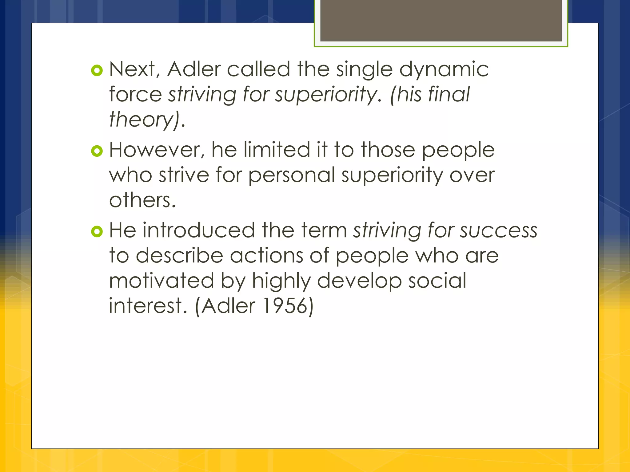 Next, Adler called the single dynamic 
force striving for superiority. (his final 
theory). 
 However, he limited it to those people 
who strive for personal superiority over 
others. 
 He introduced the term striving for success 
to describe actions of people who are 
motivated by highly develop social 
interest. (Adler 1956) 
 