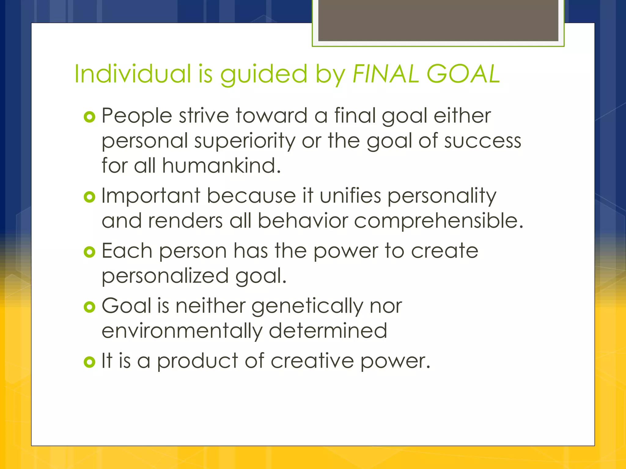 Individual is guided by FINAL GOAL 
 People strive toward a final goal either 
personal superiority or the goal of success 
for all humankind. 
 Important because it unifies personality 
and renders all behavior comprehensible. 
 Each person has the power to create 
personalized goal. 
 Goal is neither genetically nor 
environmentally determined 
 It is a product of creative power. 
 
