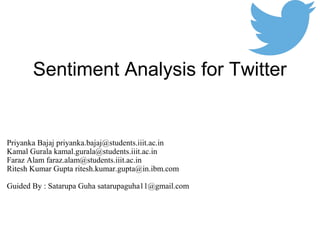 Sentiment Analysis for Twitter
Priyanka Bajaj priyanka.bajaj@students.iiit.ac.in
Kamal Gurala kamal.gurala@students.iiit.ac.in
Faraz Alam faraz.alam@students.iiit.ac.in
Ritesh Kumar Gupta ritesh.kumar.gupta@in.ibm.com
Guided By : Satarupa Guha satarupaguha11@gmail.com
 