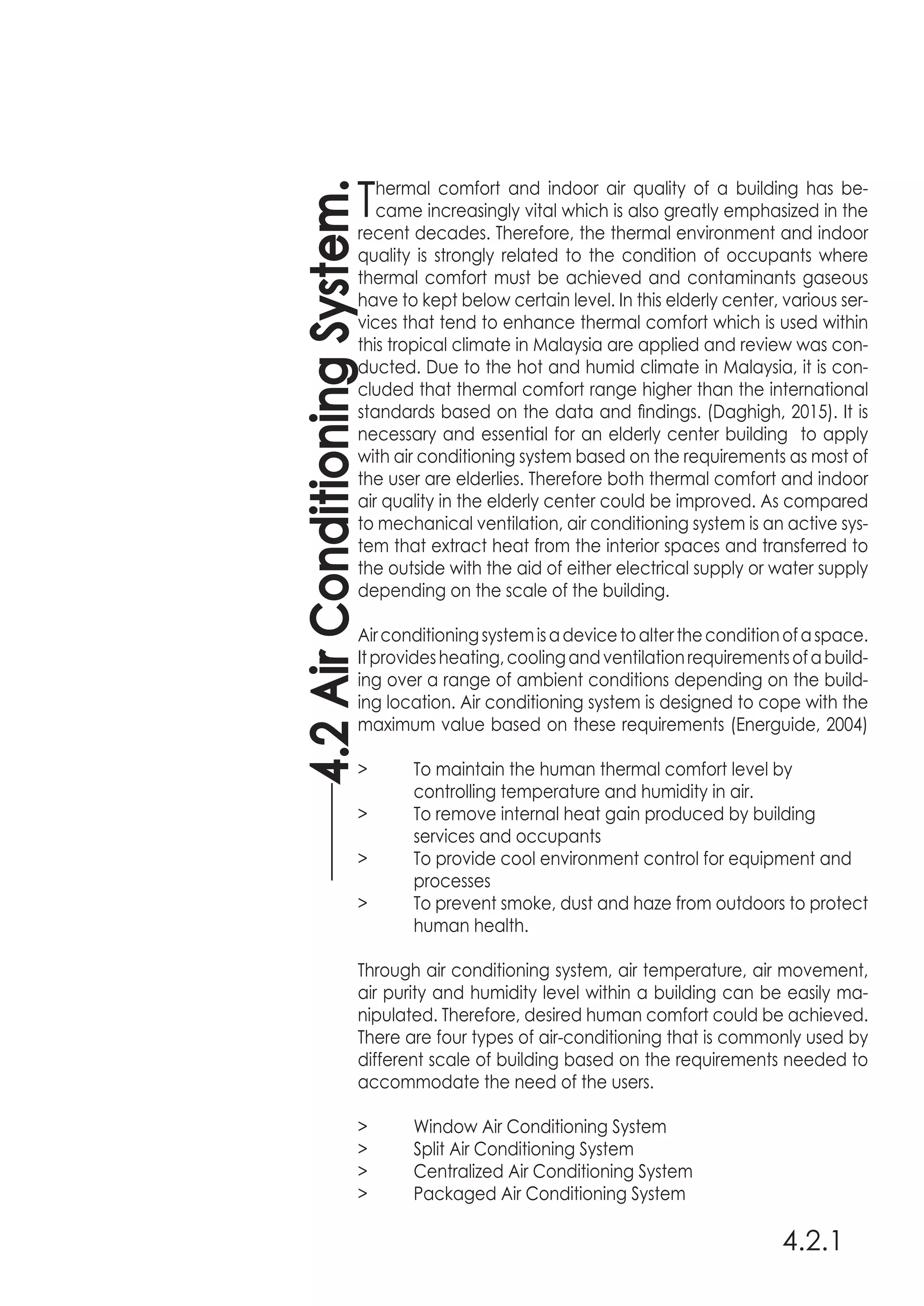 4.2.1
Thermal comfort and indoor air quality of a building has be-
came increasingly vital which is also greatly emphasized in the
recent decades. Therefore, the thermal environment and indoor
quality is strongly related to the condition of occupants where
thermal comfort must be achieved and contaminants gaseous
have to kept below certain level. In this elderly center, various ser-
vices that tend to enhance thermal comfort which is used within
this tropical climate in Malaysia are applied and review was con-
ducted. Due to the hot and humid climate in Malaysia, it is con-
cluded that thermal comfort range higher than the international
standards based on the data and findings. (Daghigh, 2015). It is
necessary and essential for an elderly center building to apply
with air conditioning system based on the requirements as most of
the user are elderlies. Therefore both thermal comfort and indoor
air quality in the elderly center could be improved. As compared
to mechanical ventilation, air conditioning system is an active sys-
tem that extract heat from the interior spaces and transferred to
the outside with the aid of either electrical supply or water supply
depending on the scale of the building.
Airconditioningsystemisadevicetoaltertheconditionofaspace.
Itprovidesheating,coolingandventilationrequirementsofabuild-
ing over a range of ambient conditions depending on the build-
ing location. Air conditioning system is designed to cope with the
maximum value based on these requirements (Energuide, 2004)
>	 To maintain the human thermal comfort level by
	 controlling temperature and humidity in air.
>	 To remove internal heat gain produced by building
	 services and occupants
>	 To provide cool environment control for equipment and
	processes
>	 To prevent smoke, dust and haze from outdoors to protect
	 human health.
Through air conditioning system, air temperature, air movement,
air purity and humidity level within a building can be easily ma-
nipulated. Therefore, desired human comfort could be achieved.
There are four types of air-conditioning that is commonly used by
different scale of building based on the requirements needed to
accommodate the need of the users.
>	 Window Air Conditioning System
>	 Split Air Conditioning System
>	 Centralized Air Conditioning System
>	 Packaged Air Conditioning System
4.2AirConditioningSystem.
 