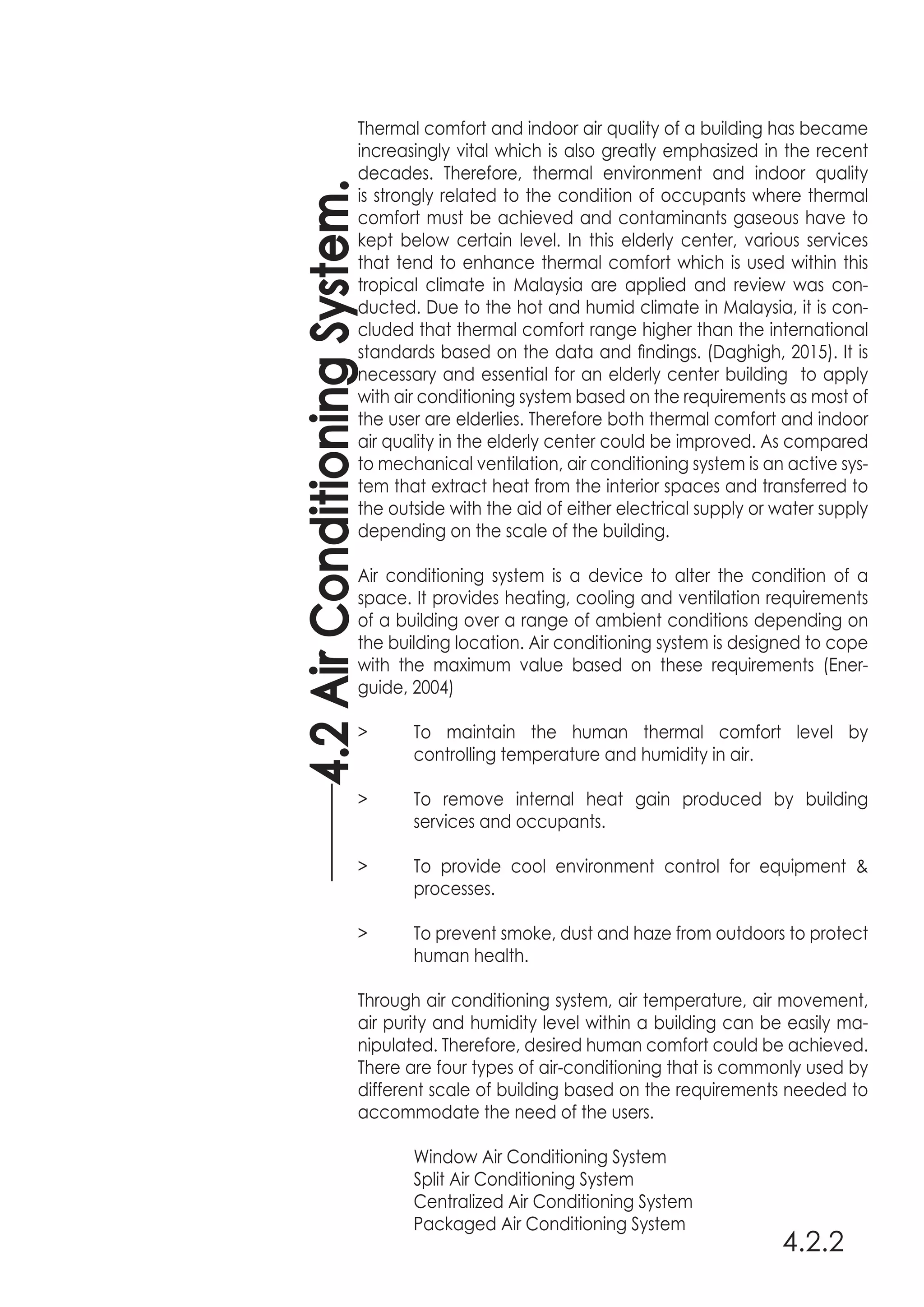 4.2.2
Thermal comfort and indoor air quality of a building has became
increasingly vital which is also greatly emphasized in the recent
decades. Therefore, thermal environment and indoor quality
is strongly related to the condition of occupants where thermal
comfort must be achieved and contaminants gaseous have to
kept below certain level. In this elderly center, various services
that tend to enhance thermal comfort which is used within this
tropical climate in Malaysia are applied and review was con-
ducted. Due to the hot and humid climate in Malaysia, it is con-
cluded that thermal comfort range higher than the international
standards based on the data and findings. (Daghigh, 2015). It is
necessary and essential for an elderly center building to apply
with air conditioning system based on the requirements as most of
the user are elderlies. Therefore both thermal comfort and indoor
air quality in the elderly center could be improved. As compared
to mechanical ventilation, air conditioning system is an active sys-
tem that extract heat from the interior spaces and transferred to
the outside with the aid of either electrical supply or water supply
depending on the scale of the building.
Air conditioning system is a device to alter the condition of a
space. It provides heating, cooling and ventilation requirements
of a building over a range of ambient conditions depending on
the building location. Air conditioning system is designed to cope
with the maximum value based on these requirements (Ener-
guide, 2004)
>	 To maintain the human thermal comfort level by
	 controlling temperature and humidity in air.
>	 To remove internal heat gain produced by building
	 services and occupants.
>	 To provide cool environment control for equipment &
	processes.
>	 To prevent smoke, dust and haze from outdoors to protect
	 human health.
Through air conditioning system, air temperature, air movement,
air purity and humidity level within a building can be easily ma-
nipulated. Therefore, desired human comfort could be achieved.
There are four types of air-conditioning that is commonly used by
different scale of building based on the requirements needed to
accommodate the need of the users.
	 Window Air Conditioning System
	 Split Air Conditioning System
	 Centralized Air Conditioning System
	 Packaged Air Conditioning System
4.2AirConditioningSystem.
 