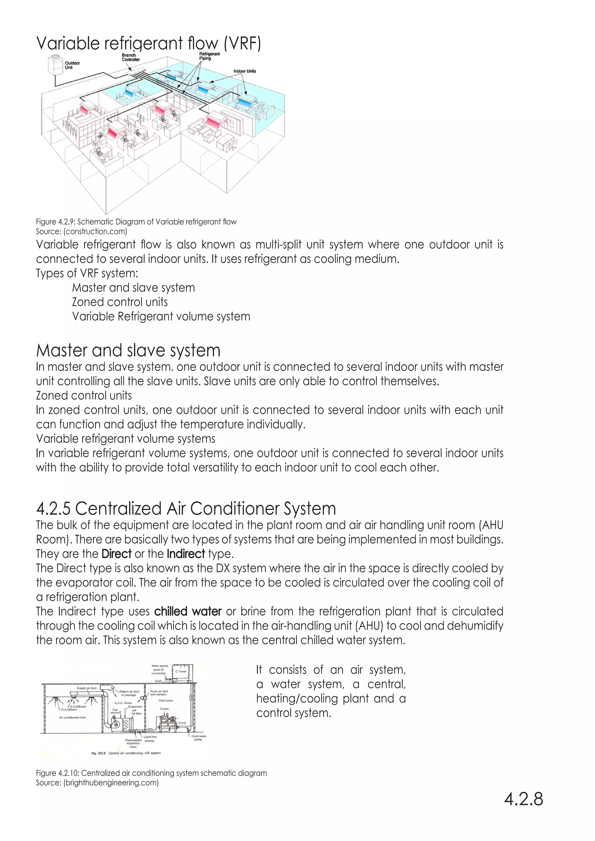 Variable refrigerant flow (VRF)
Figure 4.2.9: Schematic Diagram of Variable refrigerant flow
Source: (construction.com)
Variable refrigerant flow is also known as multi-split unit system where one outdoor unit is
connected to several indoor units. It uses refrigerant as cooling medium.
Types of VRF system:
	 Master and slave system
	 Zoned control units
	 Variable Refrigerant volume system
Master and slave system
In master and slave system. one outdoor unit is connected to several indoor units with master
unit controlling all the slave units. Slave units are only able to control themselves.
Zoned control units
In zoned control units, one outdoor unit is connected to several indoor units with each unit
can function and adjust the temperature individually.
Variable refrigerant volume systems
In variable refrigerant volume systems, one outdoor unit is connected to several indoor units
with the ability to provide total versatility to each indoor unit to cool each other.
4.2.5 Centralized Air Conditioner System
The bulk of the equipment are located in the plant room and air air handling unit room (AHU
Room). There are basically two types of systems that are being implemented in most buildings.
They are the Direct or the Indirect type.
The Direct type is also known as the DX system where the air in the space is directly cooled by
the evaporator coil. The air from the space to be cooled is circulated over the cooling coil of
a refrigeration plant.
The Indirect type uses chilled water or brine from the refrigeration plant that is circulated
through the cooling coil which is located in the air-handling unit (AHU) to cool and dehumidify
the room air. This system is also known as the central chilled water system.
Figure 4.2.10: Centralized air conditioning system schematic diagram
Source: (brighthubengineering.com)
4.2.8
It consists of an air system,
a water system, a central,
heating/cooling plant and a
control system.
 