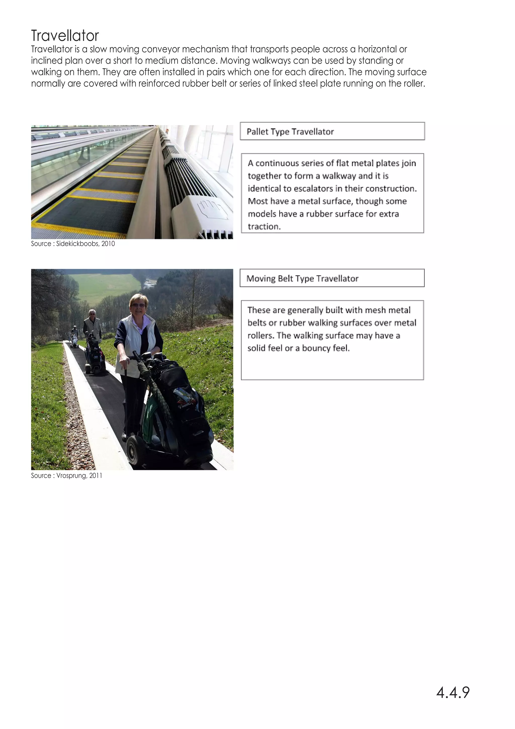 Travellator
Travellator is a slow moving conveyor mechanism that transports people across a horizontal or
inclined plan over a short to medium distance. Moving walkways can be used by standing or
walking on them. They are often installed in pairs which one for each direction. The moving surface
normally are covered with reinforced rubber belt or series of linked steel plate running on the roller.
4.4.9
Source : Sidekickboobs, 2010
Source : Vrosprung, 2011
 