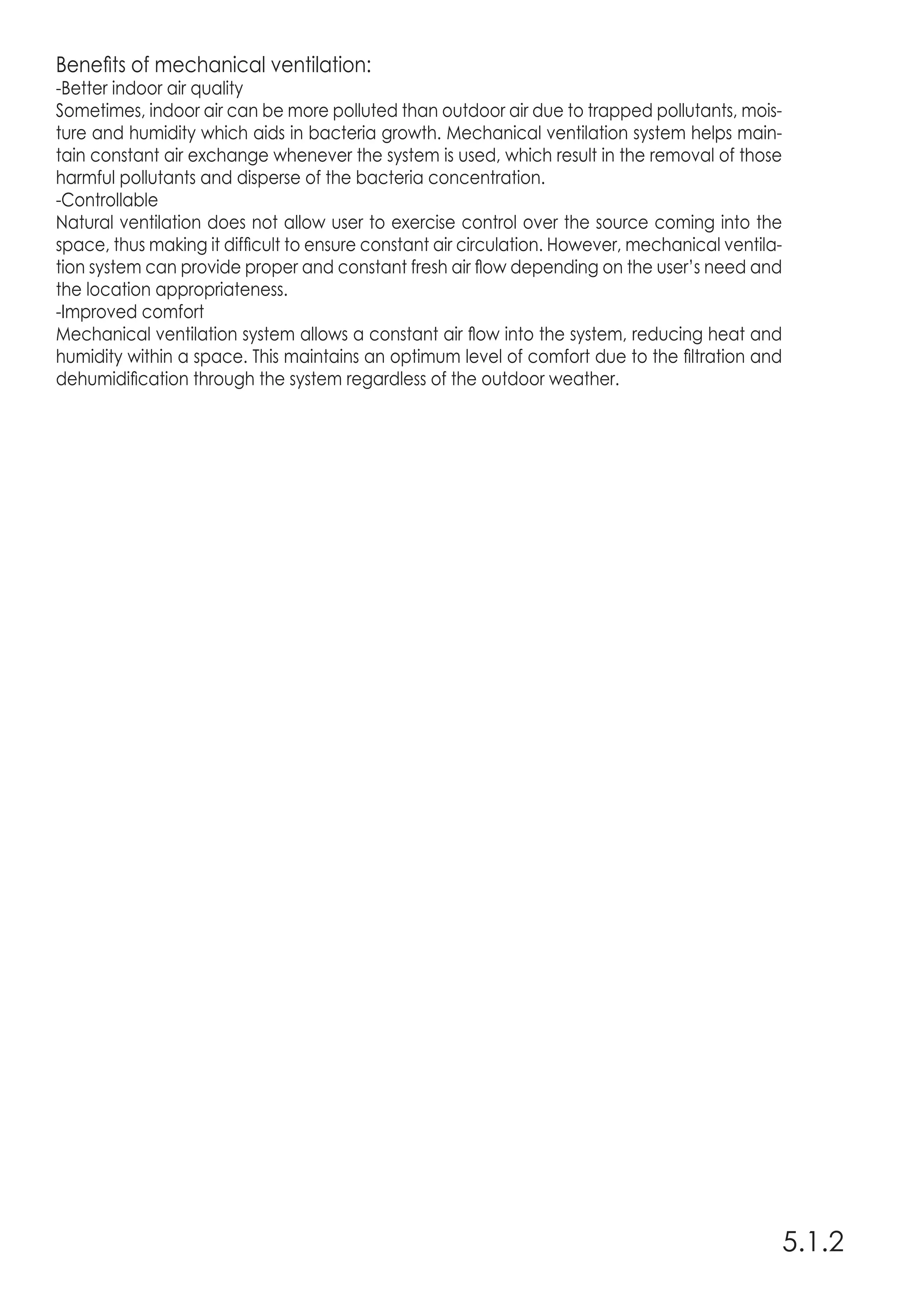 5.1.2
Benefits of mechanical ventilation:
-Better indoor air quality
Sometimes, indoor air can be more polluted than outdoor air due to trapped pollutants, mois-
ture and humidity which aids in bacteria growth. Mechanical ventilation system helps main-
tain constant air exchange whenever the system is used, which result in the removal of those
harmful pollutants and disperse of the bacteria concentration.
-Controllable
Natural ventilation does not allow user to exercise control over the source coming into the
space, thus making it difficult to ensure constant air circulation. However, mechanical ventila-
tion system can provide proper and constant fresh air flow depending on the user’s need and
the location appropriateness.
-Improved comfort
Mechanical ventilation system allows a constant air flow into the system, reducing heat and
humidity within a space. This maintains an optimum level of comfort due to the filtration and
dehumidification through the system regardless of the outdoor weather.
 