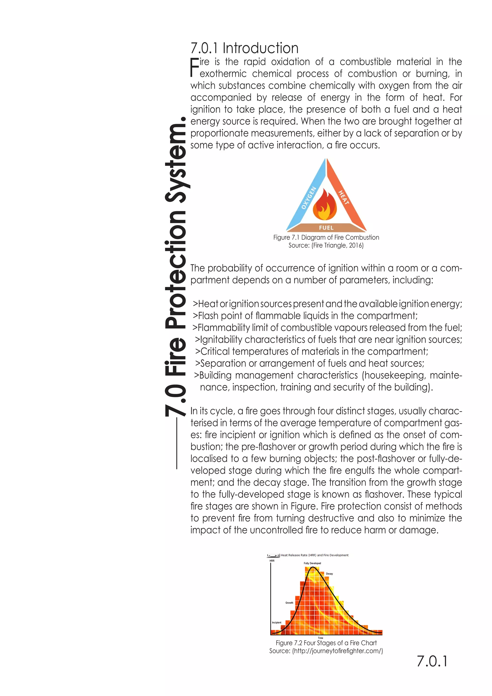 7.0FireProtectionSystem.
7.0.1
7.0.1 Introduction
Fire is the rapid oxidation of a combustible material in the
exothermic chemical process of combustion or burning, in
which substances combine chemically with oxygen from the air
accompanied by release of energy in the form of heat. For
ignition to take place, the presence of both a fuel and a heat
energy source is required. When the two are brought together at
proportionate measurements, either by a lack of separation or by
some type of active interaction, a fire occurs.
Figure 7.1 Diagram of Fire Combustion
Source: (Fire Triangle, 2016)
The probability of occurrence of ignition within a room or a com-
partment depends on a number of parameters, including:
>Heatorignitionsourcespresentandtheavailableignitionenergy;
>Flash point of flammable liquids in the compartment;
>Flammability limit of combustible vapours released from the fuel;
>Ignitability characteristics of fuels that are near ignition sources;
>Critical temperatures of materials in the compartment;
>Separation or arrangement of fuels and heat sources;
>Building management characteristics (housekeeping, mainte-
nance, inspection, training and security of the building).
In its cycle, a fire goes through four distinct stages, usually charac-
terised in terms of the average temperature of compartment gas-
es: fire incipient or ignition which is defined as the onset of com-
bustion; the pre-flashover or growth period during which the fire is
localised to a few burning objects; the post-flashover or fully-de-
veloped stage during which the fire engulfs the whole compart-
ment; and the decay stage. The transition from the growth stage
to the fully-developed stage is known as flashover. These typical
fire stages are shown in Figure. Fire protection consist of methods
to prevent fire from turning destructive and also to minimize the
impact of the uncontrolled fire to reduce harm or damage.
Figure 7.2 Four Stages of a Fire Chart
Source: (http://journeytofirefighter.com/)
 