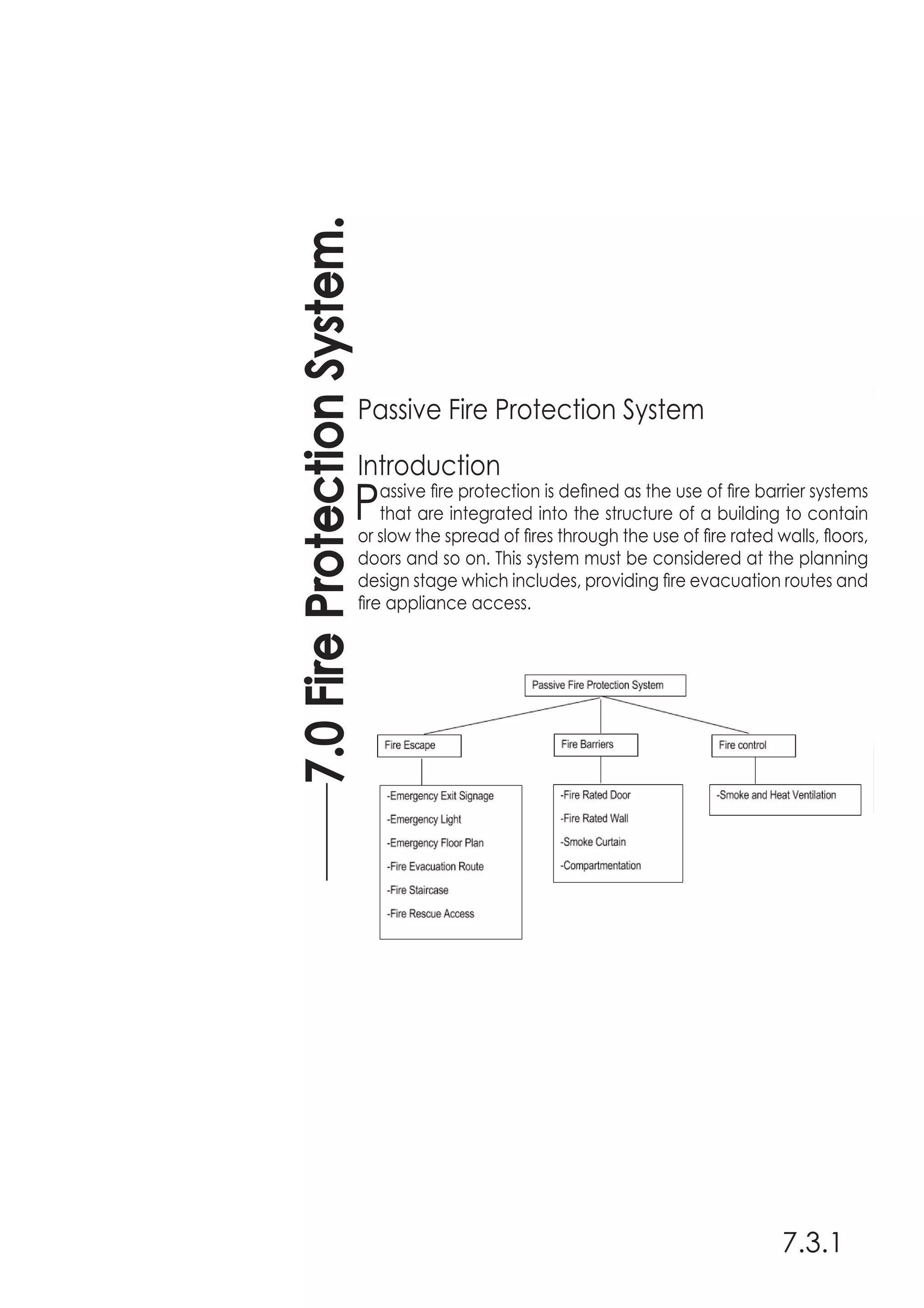 7.0FireProtectionSystem.
7.3.1
Passive Fire Protection System
Introduction
Passive fire protection is defined as the use of fire barrier systems
that are integrated into the structure of a building to contain
or slow the spread of fires through the use of fire rated walls, floors,
doors and so on. This system must be considered at the planning
design stage which includes, providing fire evacuation routes and
fire appliance access.
 