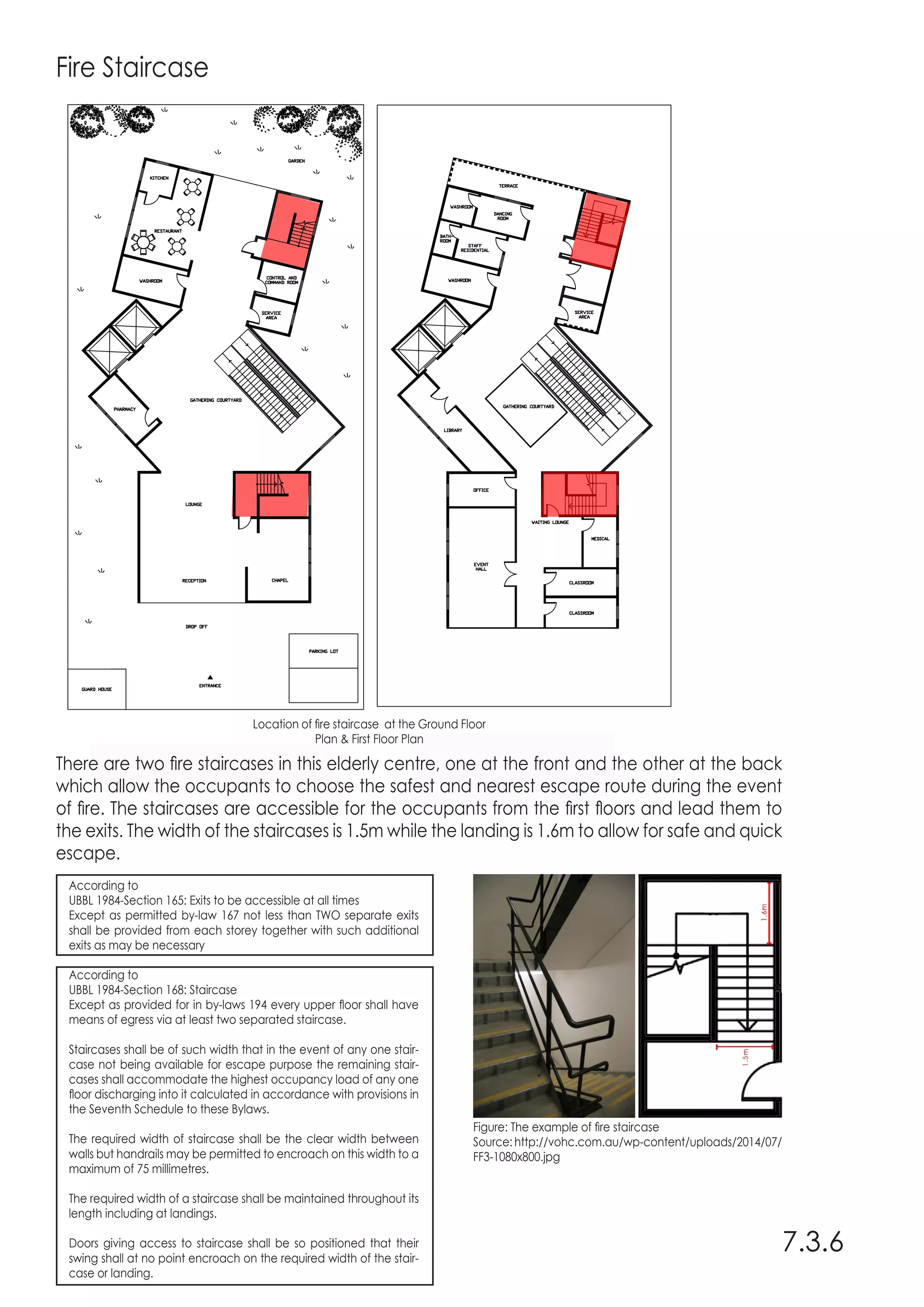 Fire Staircase
There are two fire staircases in this elderly centre, one at the front and the other at the back
which allow the occupants to choose the safest and nearest escape route during the event
of fire. The staircases are accessible for the occupants from the first floors and lead them to
the exits. The width of the staircases is 1.5m while the landing is 1.6m to allow for safe and quick
escape.
7.3.6
Location of fire staircase at the Ground Floor
Plan & First Floor Plan
Figure: The example of fire staircase
Source: http://vohc.com.au/wp-content/uploads/2014/07/
FF3-1080x800.jpg
According to
UBBL 1984-Section 165: Exits to be accessible at all times
Except as permitted by-law 167 not less than TWO separate exits
shall be provided from each storey together with such additional
exits as may be necessary
According to
UBBL 1984-Section 168: Staircase
Except as provided for in by-laws 194 every upper floor shall have
means of egress via at least two separated staircase.
Staircases shall be of such width that in the event of any one stair-
case not being available for escape purpose the remaining stair-
cases shall accommodate the highest occupancy load of any one
floor discharging into it calculated in accordance with provisions in
the Seventh Schedule to these Bylaws.
The required width of staircase shall be the clear width between
walls but handrails may be permitted to encroach on this width to a
maximum of 75 millimetres.
The required width of a staircase shall be maintained throughout its
length including at landings.
Doors giving access to staircase shall be so positioned that their
swing shall at no point encroach on the required width of the stair-
case or landing.
 
