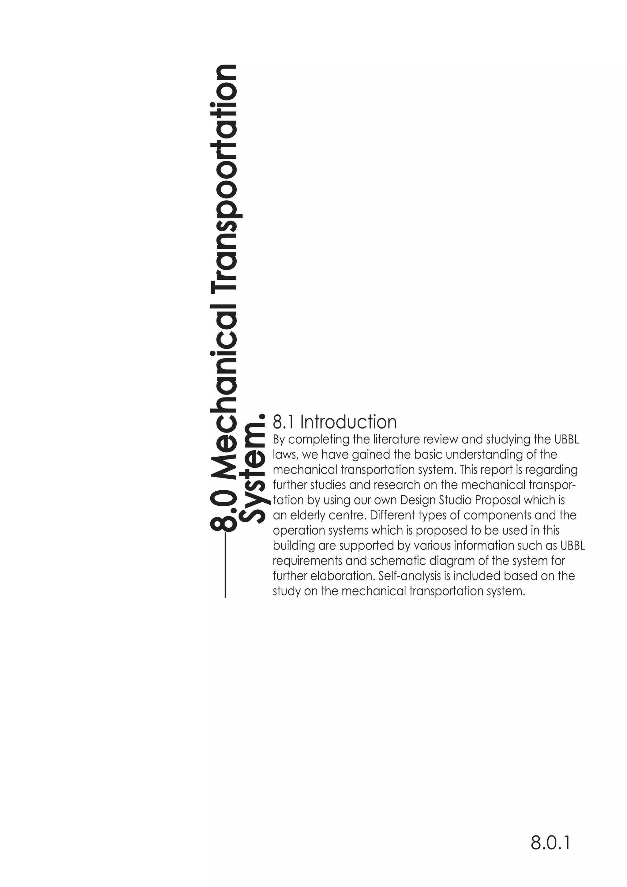 8.1 Introduction
By completing the literature review and studying the UBBL
laws, we have gained the basic understanding of the
mechanical transportation system. This report is regarding
further studies and research on the mechanical transpor-
tation by using our own Design Studio Proposal which is
an elderly centre. Different types of components and the
operation systems which is proposed to be used in this
building are supported by various information such as UBBL
requirements and schematic diagram of the system for
further elaboration. Self-analysis is included based on the
study on the mechanical transportation system.
8.0MechanicalTranspoortation
System.
8.0.1
 