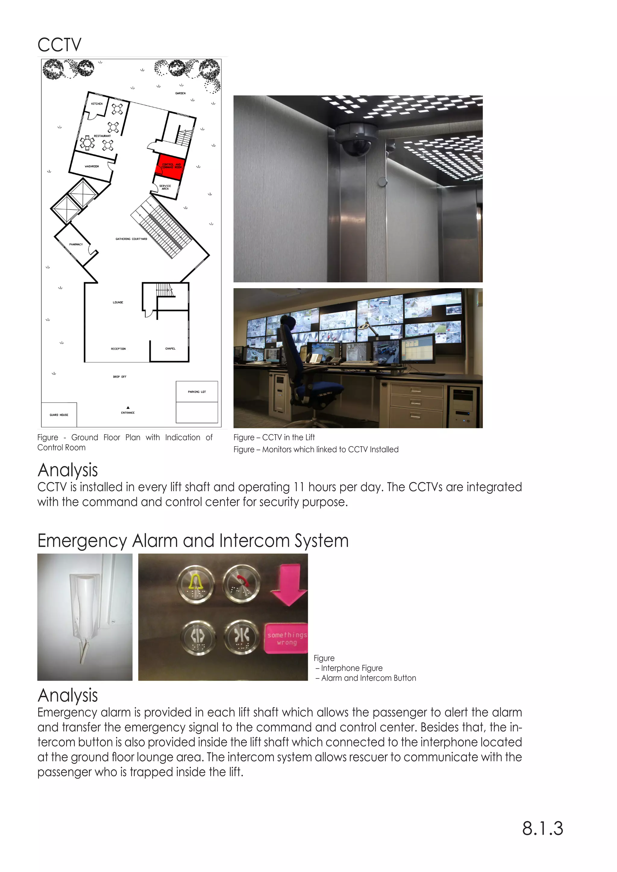 Analysis
CCTV is installed in every lift shaft and operating 11 hours per day. The CCTVs are integrated
with the command and control center for security purpose.
Analysis
Emergency alarm is provided in each lift shaft which allows the passenger to alert the alarm
and transfer the emergency signal to the command and control center. Besides that, the in-
tercom button is also provided inside the lift shaft which connected to the interphone located
at the ground floor lounge area. The intercom system allows rescuer to communicate with the
passenger who is trapped inside the lift.
CCTV
Emergency Alarm and Intercom System
8.1.3
Figure - Ground Floor Plan with Indication of
Control Room
Figure – CCTV in the Lift
Figure – Monitors which linked to CCTV Installed
Figure
– Interphone Figure
– Alarm and Intercom Button
 