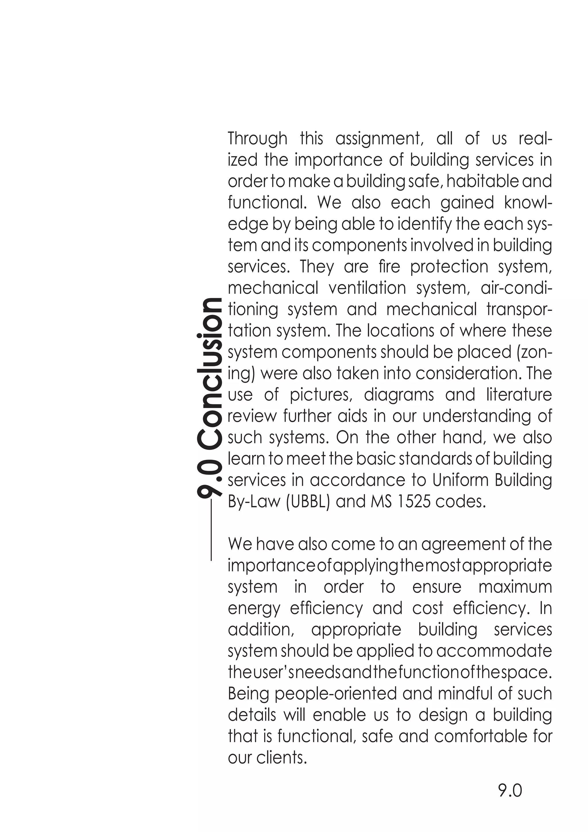 9.0Conclusion
9.0
Through this assignment, all of us real-
ized the importance of building services in
ordertomakeabuildingsafe,habitableand
functional. We also each gained knowl-
edge by being able to identify the each sys-
tem and its components involved in building
services. They are fire protection system,
mechanical ventilation system, air-condi-
tioning system and mechanical transpor-
tation system. The locations of where these
system components should be placed (zon-
ing) were also taken into consideration. The
use of pictures, diagrams and literature
review further aids in our understanding of
such systems. On the other hand, we also
learntomeetthebasicstandardsofbuilding
services in accordance to Uniform Building
By-Law (UBBL) and MS 1525 codes.
We have also come to an agreement of the
importanceofapplyingthemostappropriate
system in order to ensure maximum
energy efficiency and cost efficiency. In
addition, appropriate building services
system should be applied to accommodate
theuser’sneedsandthefunctionofthespace.
Being people-oriented and mindful of such
details will enable us to design a building
that is functional, safe and comfortable for
our clients.
 