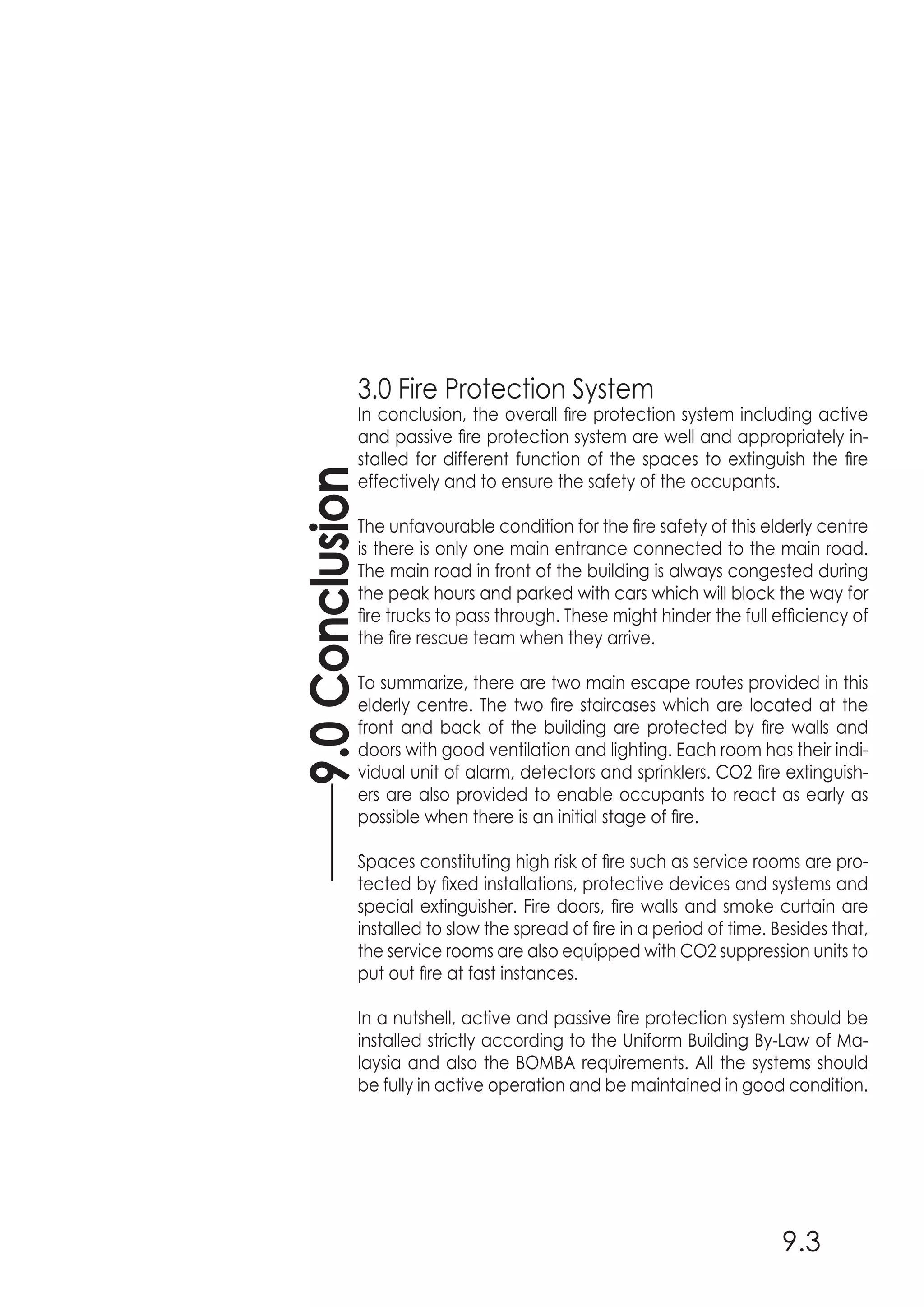 3.0 Fire Protection System
In conclusion, the overall fire protection system including active
and passive fire protection system are well and appropriately in-
stalled for different function of the spaces to extinguish the fire
effectively and to ensure the safety of the occupants.
The unfavourable condition for the fire safety of this elderly centre
is there is only one main entrance connected to the main road.
The main road in front of the building is always congested during
the peak hours and parked with cars which will block the way for
fire trucks to pass through. These might hinder the full efficiency of
the fire rescue team when they arrive.
To summarize, there are two main escape routes provided in this
elderly centre. The two fire staircases which are located at the
front and back of the building are protected by fire walls and
doors with good ventilation and lighting. Each room has their indi-
vidual unit of alarm, detectors and sprinklers. CO2 fire extinguish-
ers are also provided to enable occupants to react as early as
possible when there is an initial stage of fire.
Spaces constituting high risk of fire such as service rooms are pro-
tected by fixed installations, protective devices and systems and
special extinguisher. Fire doors, fire walls and smoke curtain are
installed to slow the spread of fire in a period of time. Besides that,
the service rooms are also equipped with CO2 suppression units to
put out fire at fast instances.
In a nutshell, active and passive fire protection system should be
installed strictly according to the Uniform Building By-Law of Ma-
laysia and also the BOMBA requirements. All the systems should
be fully in active operation and be maintained in good condition.
9.0Conclusion
9.3
 