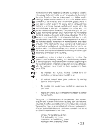 4.2.2
Thermal comfort and indoor air quality of a building has became
increasingly vital which is also greatly emphasized in the recent
decades. Therefore, thermal environment and indoor quality
is strongly related to the condition of occupants where thermal
comfort must be achieved and contaminants gaseous have to
kept below certain level. In this elderly center, various services
that tend to enhance thermal comfort which is used within this
tropical climate in Malaysia are applied and review was con-
ducted. Due to the hot and humid climate in Malaysia, it is con-
cluded that thermal comfort range higher than the international
standards based on the data and findings. (Daghigh, 2015). It is
necessary and essential for an elderly center building to apply
with air conditioning system based on the requirements as most of
the user are elderlies. Therefore both thermal comfort and indoor
air quality in the elderly center could be improved. As compared
to mechanical ventilation, air conditioning system is an active sys-
tem that extract heat from the interior spaces and transferred to
the outside with the aid of either electrical supply or water supply
depending on the scale of the building.
Air conditioning system is a device to alter the condition of a
space. It provides heating, cooling and ventilation requirements
of a building over a range of ambient conditions depending on
the building location. Air conditioning system is designed to cope
with the maximum value based on these requirements (Ener-
guide, 2004)
>	 To maintain the human thermal comfort level by
	 controlling temperature and humidity in air.
>	 To remove internal heat gain produced by building
	 services and occupants.
>	 To provide cool environment control for equipment &
	processes.
>	 To prevent smoke, dust and haze from outdoors to protect
	 human health.
Through air conditioning system, air temperature, air movement,
air purity and humidity level within a building can be easily ma-
nipulated. Therefore, desired human comfort could be achieved.
There are four types of air-conditioning that is commonly used by
different scale of building based on the requirements needed to
accommodate the need of the users.
	 Window Air Conditioning System
	 Split Air Conditioning System
	 Centralized Air Conditioning System
	 Packaged Air Conditioning System
4.2AirConditioningSystem.
 