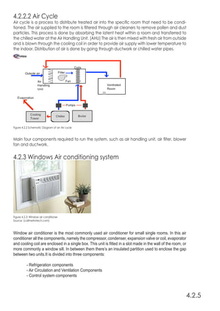 4.2.2.2 Air Cycle
Air cycle is a process to distribute treated air into the specific room that need to be condi-
tioned. The air supplied to the room is filtered through air cleaners to remove pollen and dust
particles. This process is done by absorbing the latent heat within a room and transferred to
the chilled water at the Air Handling Unit. (AHU) The air is then mixed with fresh air from outside
and is blown through the cooling coil in order to provide air supply with lower temperature to
the indoor. Distribution of air is done by going through ductwork or chilled water pipes.
Main four components required to run the system, such as air handling unit, air filter, blower
fan and ductwork.
4.2.3 Windows Air conditioning system
Window air conditioner is the most commonly used air conditioner for small single rooms. In this air
conditioner all the components, namely the compressor, condenser, expansion valve or coil, evaporator
and cooling coil are enclosed in a single box. This unit is fitted in a slot made in the wall of the room, or
more commonly a window sill. In between them there’s an insulated partition used to enclose the gap
between two units.It is divided into three components:
	 - Refrigeration components
	 - Air Circulation and Ventilation Components
	 - Control system components
Figure 4.2.2 Schematic Diagram of an Air cycle
Figure 4.2.3: Window air conditioner
Source: (callmetrotech.com)
4.2.5
 