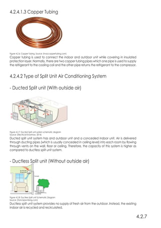 4.2.4.1.3 Copper Tubing
Figure 4.2.6: Copper Tubing. Source: (hvaccoppertubing.com)
Copper tubing is used to connect the indoor and outdoor unit while covering in insulated
protection layer. Normally, there are two copper tubing pipes which one pipe is used to supply
the refrigerant to the cooling coil and the other pipe returns the refrigerant to the compressor.
4.2.4.2 Type of Split Unit Air Conditioning System
- Ducted Split unit (With outside air)
Figure 4.2.7: Ducted Split unit system schematic diagram
Source: (Electrical Knowhow, 2014)
Ducted split unit system has and outdoor unit and a concealed indoor unit. Air is delivered
through ducting pipes (which is usually concealed in ceiling level) into each room by flowing
through vents on the wall, floor or ceiling. Therefore, the capacity of this system is higher as
compared to ductless split unit system.
- Ductless Split unit (Without outside air)
Figure 4.2.8: Ductless Split unit Schematic Diagram
Source: (francisplumbing.com)
Ductless split unit system provides no supply of fresh air from the outdoor. Instead, the existing
indoor air is recycled and recirculated.
4.2.7
 